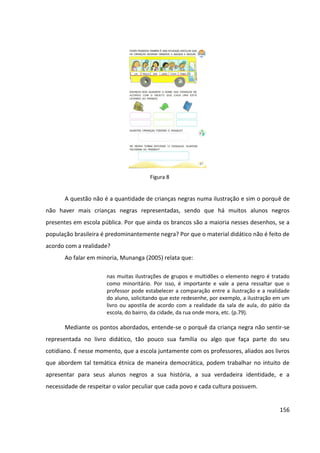 156
A questão não é a quantidade de crianças negras numa ilustração e sim o porquê de
não haver mais crianças negras representadas, sendo que há muitos alunos negros
presentes em escola pública. Por que ainda os brancos são a maioria nesses desenhos, se a
população brasileira é predominantemente negra? Por que o material didático não é feito de
acordo com a realidade?
Ao falar em minoria, Munanga (2005) relata que:
nas muitas ilustrações de grupos e multidões o elemento negro é tratado
como minoritário. Por isso, é importante e vale a pena ressaltar que o
professor pode estabelecer a comparação entre a ilustração e a realidade
do aluno, solicitando que este redesenhe, por exemplo, a ilustração em um
livro ou apostila de acordo com a realidade da sala de aula, do pátio da
escola, do bairro, da cidade, da rua onde mora, etc. (p.79).
Mediante os pontos abordados, entende-se o porquê da criança negra não sentir-se
representada no livro didático, tão pouco sua família ou algo que faça parte do seu
cotidiano. É nesse momento, que a escola juntamente com os professores, aliados aos livros
que abordem tal temática étnica de maneira democrática, podem trabalhar no intuito de
apresentar para seus alunos negros a sua história, a sua verdadeira identidade, e a
necessidade de respeitar o valor peculiar que cada povo e cada cultura possuem.
Figura 8
 