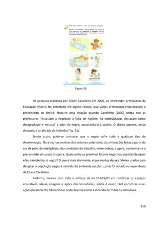 158
Na pesquisa realizada por Eliane Cavalleiro em 2000, ao entrevistar professoras da
Educação Infantil, foi percebido em alguns relatos, que várias professoras relacionaram o
preconceito ao cheiro. Nota-se essa relação quando Cavalleiro (2000) relata que as
professoras “Associam a negritute à falta de higiene. As entrevistadas destacam como
desagradável e ‘natural’ o odor do negro, associando-o à sujeira. O cheiro assume, nesse
discurso, a totalidade do indivíduo” (p. 51).
Sendo assim, pode-se constatar que o negro sofre todo e qualquer tipo de
discriminação. Nota-se, nas análises dos volumes anteriores, discriminações feitas a partir da
cor da pele, da inteligência, das condições de trabalho, entre outras, e agora, apresenta-se o
preconceito vinculado à sujeira. Quais serão os próximos fatores negativos que irão designar
e/ou caracterizar o negro? O que é mais alarmante, é que muitos desses fatores usados para
designar a população negra é advinda do ambiente escolar, como foi notado na experiência
de Eliane Cavalleiro.
Portanto, mesmo com todo o esforço da lei 10.639/03 em modificar os espaços
educativos, ideias, imagens e ações discriminatórias, ainda é muito fácil encontrar essas
ações no ambiente educacional, onde deveria reinar a inclusão de todos os indivíduos.
Figura 10
 