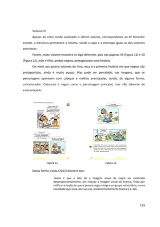 159
Volume IV
Apesar de estar sendo analisado o último volume, correspondente ao 4º bimestre
escolar, a estrutura permanece a mesma, sendo a capa e a antecapa iguais as dos volumes
anteriores.
Porém, neste volume encontra-se algo diferente, pois nas páginas 49 (Figura 11) e 50
(Figura 12), mãe e filho, ambos negros, protagonizam uma história.
Em meio aos quatro volumes do livro, essa é a primeira história em que negros são
protagonistas, ainda é muito pouco. Mas pode ser percebido, nas imagens, que os
personagens aparecem com cabeças e orelhas avantajadas, sendo, de alguma forma,
caricaturados. Coloca-se o negro como o personagem principal, mas não deixa-se de
estereotipá-lo.
Dessa forma, Costa (2012) discorre que:
Assim é que o fato de a imagem visual do negro ser mostrada
desproporcionalmente, em relação à imagem visual do branco, finda por
ratificar a noção de que a pessoa negra integra um grupo minoritário, numa
sociedade que seria, por sua vez, predominantemente branca ( p. 60).
Figura 11 Figura 12
 
