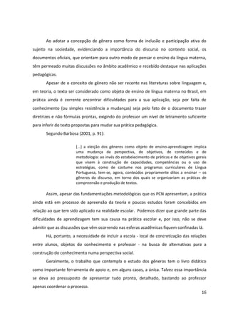 16
Ao adotar a concepção de gênero como forma de inclusão e participação ativa do
sujeito na sociedade, evidenciando a importância do discurso no contexto social, os
documentos oficiais, que orientam para outro modo de pensar o ensino da língua materna,
têm permeado muitas discussões no âmbito acadêmico e recebido destaque nas aplicações
pedagógicas.
Apesar de o conceito de gênero não ser recente nas literaturas sobre linguagem e,
em teoria, o texto ser considerado como objeto de ensino de língua materna no Brasil, em
prática ainda é corrente encontrar dificuldades para a sua aplicação, seja por falta de
conhecimento (ou simples resistência a mudanças) seja pelo fato de o documento trazer
diretrizes e não fórmulas prontas, exigindo do professor um nível de letramento suficiente
para inferir do texto propostas para mudar sua prática pedagógica.
Segundo Barbosa (2001, p. 91):
[...] a eleição dos gêneros como objeto de ensino-aprendizagem implica
uma mudança de perspectiva, de objetivos, de conteúdos e de
metodologia: ao invés do estabelecimento de práticas e de objetivos gerais
que visem à construção de capacidades, competências ou o uso de
estratégias, como de costume nos programas curriculares de Língua
Portuguesa, tem-se, agora, conteúdos propriamente ditos a ensinar – os
gêneros do discurso, em torno dos quais se organizariam as práticas de
compreensão e produção de textos.
Assim, apesar das fundamentações metodológicas que os PCN apresentam, a prática
ainda está em processo de apreensão da teoria e poucos estudos foram concebidos em
relação ao que tem sido aplicado na realidade escolar. Podemos dizer que grande parte das
dificuldades de aprendizagem tem sua causa na prática escolar e, por isso, não se deve
admitir que as discussões que vêm ocorrendo nas esferas acadêmicas fiquem confinadas lá.
Há, portanto, a necessidade de incluir a escola - local de concretização das relações
entre alunos, objetos do conhecimento e professor - na busca de alternativas para a
construção do conhecimento numa perspectiva social.
Geralmente, o trabalho que contempla o estudo dos gêneros tem o livro didático
como importante ferramenta de apoio e, em alguns casos, a única. Talvez essa importância
se deva ao pressuposto de apresentar tudo pronto, detalhado, bastando ao professor
apenas coordenar o processo.
 