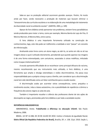 161
Sabe-se que na produção editorial ocorreram grandes avanços. Porém, há muito
ainda por fazer, sendo necessário a produção de materiais que buscam eliminar o
“etnocentrismo dos currículos escolares e na elaboração de uma metodologia de tratamento
da diversidade racial no ambiente escolar”. (SANTOS, 2001, p. 109)
Apesar do livro didático ainda apresentar tais problemas, existem livros paradidáticos
sendo produzidos para tratar o tema, como por exemplo, Menina Bonita do Laço de Fita, O
Menino Marrom, O Menino Nito, entre outros.
O livro didático é uma importante ferramenta utilizado na construção de
conhecimentos, logo, este não pode ser indiferente a realidade e nem “passar” um conceito
de inferiorização.
Analisando estes livros como um aluno negro, ao abri-lo, se sente em não se vê nas
imagens desse o qual é utilizado diariamente, percebendo que quando aparece nas imagens
é de uma forma estereotipada, com caricaturas, associados à coisas maléficas, intitulado
como incapaz intelectualmente?
A escola apresenta dificuldade de se reconhecer como principal difusora do racismo,
mesmo reconhecendo que seu instrumento mais utilizado, o livro didático, é uma
ferramenta que amplia e divulga estereótipos e visões discriminatórias. Ela passa essa
responsabilidade para a própria criança e para a família, sem considerar que a discriminação
racial tem sido identificada como um fator contribuinte para a evasão escolar.
A discriminação acaba por acarretar várias consequências, como: prejudica o
rendimento escolar, induz a baixa autoestima, cria a possibilidade de repetência e diminui a
frequência dos alunos negros as salas de aula.
Também é importante ressaltar o silêncio dos professores diante de tais ações de
desrespeito ao negro, promovidas pelo livro didático e por toda a sociedade escolar.
REFERÊNCIAS BIBLIOGRÁFICAS
ABRAMOWICZ, Anete. Trabalhando a diferença na educação infantil. São Paulo:
Moderna, 2006.
BRASIL. LEI Nº 12.288, DE 20 DE JULHO DE 2010. Institui o Estatuto da Igualdade Racial;
Diário Oficial [da República Federativa do Brasil], Brasília, DF, n. 138. 21jul. 2010. Seção 1,
 