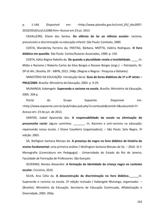 162
p. 1-144. Disponível em: <http://www.planalto.gov.br/ccivil_03/_Ato2007-
2010/2010/Lei/L12288.htm> Acesso em 23 jul. 2013.
CAVALLEIRO, Eliane dos Santos. Do silêncio do lar ao silêncio escolar: racismo,
preconceito e discriminação na educação infantil. São Paulo: Contexto, 2000.
COSTA, Wanderley Ferreira da; FREITAG, Bárbara; MOTTA, Valéria Rodrigues. O livro
didático em questão. São Paulo: Cortez/Autores Associados, 1989. p. 159.
COSTA, Kátia Regina Rabello da. De quando a pluralidade revela a invisibilidade. ____ In:
Mídia e Racismo / Roberto Carlos da Silva Borges e Rosane Borges (orgs.). – Petrópolis, RJ:
DP et Alii ; Brasília, DF : ABPN, 2012. 248p. (Negras e Negros : Pesquisa e Debates).
MINISTÉRIO DA EDUCAÇÃO. Introdução Geral. Guia de livros didáticos de 1ª a 4ª séries –
PNLD/2004. Brasília: Ministério da Educação, 2003. p. 9-29.
MUNANGA, Kabengele. Superando o racismo na escola. Brasília: Ministério da Educação,
2005. 204 p.
Portal do Grupo Expoente. Disponível em:
<http://www.expoente.com.br/pub/index.pub.php?s=conteudo&contid=3&subcontid=7>
Acesso em: 23 de jun. de 2013.
SANTOS, Isabel Aparecida dos. A responsabilidade da escola na eliminação do
preconceito racial: alguns caminhos. _______. In: Racismo e anti-racismo na educação:
repensando nossa escola. / Eliane Cavalleiro (organizadora). – São Paulo: Selo Negro, 3ª
edição. 2001.
SÁ, Welligton Santana Moraes de. A presença do negro no livro didático de história do
ensino fundamental: uma primeira análise / Wellington Santana Moraes de Sá. – 2010. 31 f.
Monografia (Licenciatura em Pedagogia) - Universidade do Estado do Rio de Janeiro,
Faculdade de Formação de Professores. São Gonçalo.
SEVERINO, Renata Alexandre. A formação da identidade da criança negra no contexto
escolar. Criciúma, 2010.
SILVA, Ana Célia da. A desconstrução da discriminação no livro didático.______In.
Superando o racismo na escola. 2º edição revisada / Kabengele Munanga, organizador. –
[Brasília]: Ministério da Educação, Secretaria de Educação Continuada, Alfabetização e
Diversidade, 2005. 204p.
 