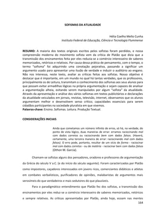 164
SOFISMAS DA ATUALIDADE
Hélia Coelho Mello Cunha
Instituto Federal de Educação, Ciência e Tecnologia Fluminense
RESUMO: A maioria dos textos originais escritos pelos sofistas foram perdidos, e nossa
compreensão moderna do movimento sofista vem da crítica de Platão que dizia que a
transmissão dos ensinamentos feita por eles reduzia-se a comércio interesseiro de saberes
memorizados, retóricos e relativos. Por causa dessa prática de pensamento, com o tempo, o
termo “sofisma” foi adquirindo uma conotação pejorativa, passando a significar um
argumento usado para apresentar uma ilusão de verdade e induzir o auditório ao engano.
Não nos interessa, neste texto, avaliar as críticas feitas aos sofistas. Nosso objetivo é
destacar que é importante, em um mundo no qual há tantas verdades, que os professores,
principalmente os de Leitura, transmitam o conhecimento dos sofismas aos seus alunos para
que possam evitar armadilhas lógicas na própria argumentação e sejam capazes de analisar
a argumentação alheia, evitando serem manipulados por algum “sofista” da atualidade.
Através da apresentação e análise dos vários sofismas em textos publicitários e declarações
da atualidade veiculados em jornais, revistas, televisão, internet, observamos que os alunos
argumentam melhor e desenvolvem senso crítico; capacidades essenciais para serem
cidadãos participantes na sociedade pluralista em que vivemos.
Palavras-chave: Ensino. Sofismas. Leitura. Produção Textual.
CONSIDERAÇÕES INICIAIS
Ainda que cometamos um número infinito de erros, só há, na verdade, do
ponto de vista lógico, duas maneiras de errar: erramos raciocinando mal
com dados corretos ou raciocinando bem com dados falsos. (Haverá,
certamente, uma terceira maneira de errar: raciocinando mal com dados
falsos). O erro pode, portanto, resultar de um vício de forma - raciocinar
mal com dados corretos - ou de matéria - raciocinar bem com dados falsos
(Othon M. Garcia).
Chamam-se sofistas alguns dos pensadores, oradores e professores de argumentação
da Grécia do século V a.C. (e do início do século seguinte). Foram caracterizados por Platão
como impostores, caçadores interessados em jovens ricos, comerciantes didáticos e atletas
em combates verbalísticos, purificadores de opiniões, malabaristas de argumentos mais
verosímeis do que verdadeiros e mais sedutores do que plausíveis.
Para o paradigmático entendimento que Platão fez dos sofistas, a transmissão dos
ensinamentos por eles reduz-se a comércio interesseiro de saberes memorizados, retóricos
e sempre relativos. As críticas apresentadas por Platão, ainda hoje, ecoam nas mentes
 