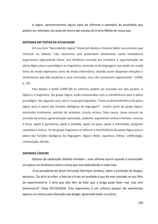 166
A seguir, apresentaremos alguns tipos de sofismas e exemplos da atualidade que
podem ser utilizados nas aulas de leitura das escolas do Ensino Médio de nosso país.
SOFISMAS EM TEXTOS DA ATUALIDADE
Em seu livro “Aprendendo Lógica” Cleverson Bastos e Vicente Keller nos ensinam que
sofismas ou falácias “são raciocínios que pretendem demonstrar como verdadeiros
argumentos logicamente falsos. Sua eficiência consiste em transferir a argumentação do
plano lógico para o psicológico ou linguístico, servindo-se da linguagem, que pode ser usada
tanto de modo expressivo como de modo informativo, visando assim despertar emoções e
sentimentos que dão anuência a uma conclusão, mas não convencem logicamente.” (1994,
p. 22).
Para Bastos e Keller (1994:28) os sofismas podem ser reunidos em dois grupos: o
lógico e o linguístico. No grupo lógico, estão relacionados com a transferência para o plano
psicológico. No segundo caso, isto é, no grupo linguístico, “trata-se da transferência do plano
lógico para o plano das funções dialógicas da linguagem”. Fazem parte do grupo lógico:
conclusão irrelevante, petição de principio, círculo vicioso, falsa causa, causa comum ou
omissão de provas, generalização apressada, acidente, argumento contra o homem, recurso
à força, apelo à ignorância, apelo à piedade, apelo ao povo, apelo à autoridade, pergunta
complexa e outros. Os do grupo linguístico se referem à transferência do plano lógico para o
plano das funções dialógicas da linguagem. Alguns deles: equívoco, ênfase, anfibiologia,
composição, divisão.
SOFISMAS LÓGICOS
Sofisma da explicação /âmbito limitado – este sofisma ocorre quando o enunciador
só explica um fenômeno sobre o tema que está defendendo e nada mais.
O ex-presidente do Brasil Fernando Henrique Cardoso, sobre a proibição de drogas,
declarou: “Eu diria às mães: o fato de o fruto ser proibido é que dá mais vontade no seu filho
de experimentá-lo. E diria que elas têm de falar que a droga pode fazer mal, mas sem
demonizá-la” (Veja 07/10/2010). Este argumento é um sofisma porque ele apresentou
apenas um motivo para liberação das drogas, ignorando todos os outros.
 