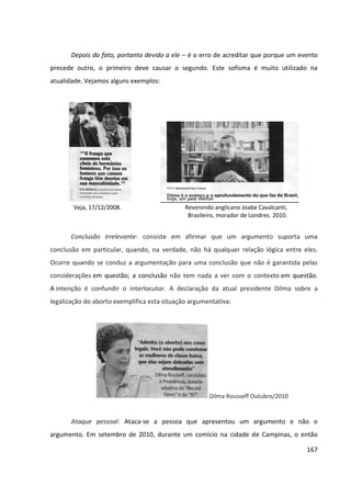 167
Depois do fato, portanto devido a ele – é o erro de acreditar que porque um evento
precede outro, o primeiro deve causar o segundo. Este sofisma é muito utilizado na
atualidade. Vejamos alguns exemplos:
Veja, 17/12/2008. Reverendo anglicano Joabe Cavalcanti,
Brasileiro, morador de Londres. 2010.
Conclusão irrelevante: consiste em afirmar que um argumento suporta uma
conclusão em particular, quando, na verdade, não há qualquer relação lógica entre eles.
Ocorre quando se conduz a argumentação para uma conclusão que não é garantida pelas
considerações em questão; a conclusão não tem nada a ver com o contexto em questão.
A intenção é confundir o interlocutor. A declaração da atual presidente Dilma sobre a
legalização do aborto exemplifica esta situação argumentativa:
Dilma Rousseff Outubro/2010
Ataque pessoal: Ataca-se a pessoa que apresentou um argumento e não o
argumento. Em setembro de 2010, durante um comício na cidade de Campinas, o então
 