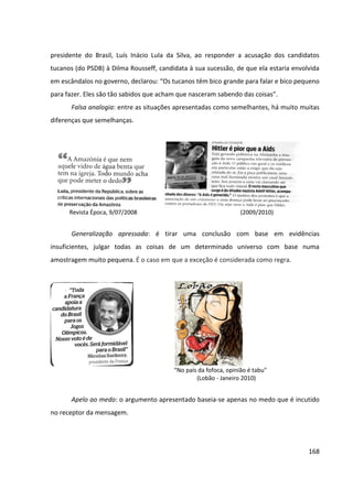 168
presidente do Brasil, Luís Inácio Lula da Silva, ao responder a acusação dos candidatos
tucanos (do PSDB) à Dilma Rousseff, candidata à sua sucessão, de que ela estaria envolvida
em escândalos no governo, declarou: “Os tucanos têm bico grande para falar e bico pequeno
para fazer. Eles são tão sabidos que acham que nasceram sabendo das coisas”.
Falsa analogia: entre as situações apresentadas como semelhantes, há muito muitas
diferenças que semelhanças.
Revista Época, 9/07/2008 (2009/2010)
Generalização apressada: é tirar uma conclusão com base em evidências
insuficientes, julgar todas as coisas de um determinado universo com base numa
amostragem muito pequena. É o caso em que a exceção é considerada como regra.
“No país da fofoca, opinião é tabu"
(Lobão - Janeiro 2010)
Apelo ao medo: o argumento apresentado baseia-se apenas no medo que é incutido
no receptor da mensagem.
 