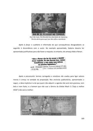 169
Dia 3 de maio. Dia Mundial da Liberdade de imprensa.
Dia de alerta para que isso não volte a acontecer.
Apelo à força: o auditório é informado de que consequências desagradáveis se
seguirão à discordância com o autor. No exemplo apresentado, Gabeira deveria ter
apresentado justificativas para não haver o reajuste; no entanto, ele ameaça Aldo e Renan.
Apelo a preconceito: termos carregados e emotivos são usados para ligar valores
morais à crença na verdade da proposição. Nos anúncios publicitários, apresentados a
seguir, a ideia implícita é a de que quem não adquirir a agenda não será nem graciosa, nem
bela e nem forte, e o homem que não usar a lâmina da Gilette Mach 3 (“Seja o melhor
HOJE”) não será o melhor:
 