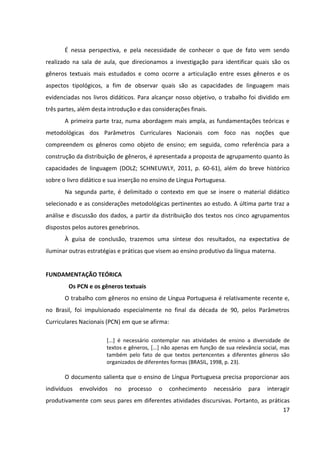 17
É nessa perspectiva, e pela necessidade de conhecer o que de fato vem sendo
realizado na sala de aula, que direcionamos a investigação para identificar quais são os
gêneros textuais mais estudados e como ocorre a articulação entre esses gêneros e os
aspectos tipológicos, a fim de observar quais são as capacidades de linguagem mais
evidenciadas nos livros didáticos. Para alcançar nosso objetivo, o trabalho foi dividido em
três partes, além desta introdução e das considerações finais.
A primeira parte traz, numa abordagem mais ampla, as fundamentações teóricas e
metodológicas dos Parâmetros Curriculares Nacionais com foco nas noções que
compreendem os gêneros como objeto de ensino; em seguida, como referência para a
construção da distribuição de gêneros, é apresentada a proposta de agrupamento quanto às
capacidades de linguagem (DOLZ; SCHNEUWLY, 2011, p. 60-61), além do breve histórico
sobre o livro didático e sua inserção no ensino de Língua Portuguesa.
Na segunda parte, é delimitado o contexto em que se insere o material didático
selecionado e as considerações metodológicas pertinentes ao estudo. A última parte traz a
análise e discussão dos dados, a partir da distribuição dos textos nos cinco agrupamentos
dispostos pelos autores genebrinos.
À guisa de conclusão, trazemos uma síntese dos resultados, na expectativa de
iluminar outras estratégias e práticas que visem ao ensino produtivo da língua materna.
FUNDAMENTAÇÃO TEÓRICA
Os PCN e os gêneros textuais
O trabalho com gêneros no ensino de Língua Portuguesa é relativamente recente e,
no Brasil, foi impulsionado especialmente no final da década de 90, pelos Parâmetros
Curriculares Nacionais (PCN) em que se afirma:
[...] é necessário contemplar nas atividades de ensino a diversidade de
textos e gêneros, [...] não apenas em função de sua relevância social, mas
também pelo fato de que textos pertencentes a diferentes gêneros são
organizados de diferentes formas (BRASIL, 1998, p. 23).
O documento salienta que o ensino de Língua Portuguesa precisa proporcionar aos
indivíduos envolvidos no processo o conhecimento necessário para interagir
produtivamente com seus pares em diferentes atividades discursivas. Portanto, as práticas
 