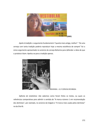171
(2005)
Apelo à tradição: o argumento fundamental é “quanto mais antigo, melhor”. “Só uma
cerveja com tanta tradição poderia reproduzir hoje a mesma excelência de sempre” foi o
único argumento apresentado no anúncio da cerveja Bohemia para defender a ideia de que
o produto é bom. Apelou-se para a tradição apenas.
BOHEMIA – A 1ª CERVEJA DO BRASIL
Sofisma de estatística: não sabemos como foram feitos os testes, ou quais as
referências comparativas para admitir o sentido de “A marca número 1 em recomendação
dos dentistas”, por exemplo, no anúncio da Colgate e “A marca mais usada pelos dentistas”
no da Oral-B.
 