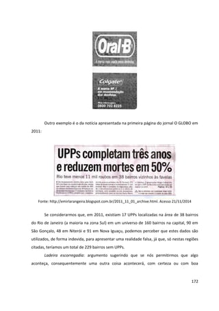 172
Outro exemplo é o da notícia apresentada na primeira página do jornal O GLOBO em
2011:
Fonte: http://emirlarangeira.blogspot.com.br/2011_11_01_archive.html. Acesso 21/11/2014
Se considerarmos que, em 2011, existiam 17 UPPs localizadas na área de 38 bairros
do Rio de Janeiro (a maioria na zona Sul) em um universo de 160 bairros na capital, 90 em
São Gonçalo, 48 em Niterói e 91 em Nova Iguaçu, podemos perceber que estes dados são
utilizados, de forma indevida, para apresentar uma realidade falsa, já que, só nestas regiões
citadas, teríamos um total de 229 bairros sem UPPs.
Ladeira escorregadia: argumento sugerindo que se nós permitirmos que algo
aconteça, consequentemente uma outra coisa acontecerá, com certeza ou com boa
 