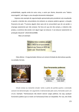 173
probabilidade, seguida ainda de outra coisa, e assim por diante, descendo uma “ladeira
escorregadia”, até chegar a uma situação claramente indesejável.
Vejamos este exemplo de argumentação apresentada pelo presidente Lula ressaltando
o quanto a decisão dos consumidores de evitarem as compras poderia agravar a situação
financeira do país: "É preciso alguém dizer para ele [o consumidor] que ele vai perder o
emprego exatamente por não comprar. Na hora em que ele não compra, a indústria não
produz, o comércio não vende e em algum lugar vai estourar. E vai estourar exatamente na
produção industrial". (VEJA-05/12/2008)
Mais um exemplo:
(2014)
Falso dilema – O argumentador oferece um número limitado de alternativas quando,
na verdade, há mais.
Círculo vicioso ou raciocínio circular- tanto o ponto de partida quanto a conclusão
carecem de demonstração. Um argumento é demonstrado pelo outro, formando assim um
círculo. Exemplo: “Homossexuais não devem exercer cargos públicos. Ou seja, qualquer
funcionário público que se revele um homossexual deve ser despedido. Por isso, eles farão
 