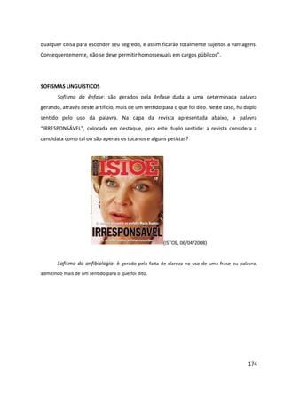 174
qualquer coisa para esconder seu segredo, e assim ficarão totalmente sujeitos a vantagens.
Consequentemente, não se deve permitir homossexuais em cargos públicos”.
SOFISMAS LINGUÍSTICOS
Sofisma da ênfase: são gerados pela ênfase dada a uma determinada palavra
gerando, através deste artifício, mais de um sentido para o que foi dito. Neste caso, há duplo
sentido pelo uso da palavra. Na capa da revista apresentada abaixo, a palavra
“IRRESPONSÁVEL”, colocada em destaque, gera este duplo sentido: a revista considera a
candidata como tal ou são apenas os tucanos e alguns petistas?
(ISTOE, 06/04/2008)
Sofisma da anfibiologia: é gerado pela falta de clareza no uso de uma frase ou palavra,
admitindo mais de um sentido para o que foi dito.
 