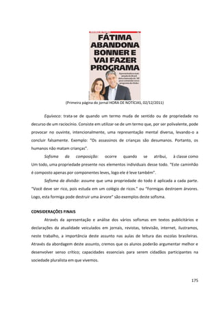 175
(Primeira página do jornal HORA DE NOTÍCIAS, 02/12/2011)
Equívoco: trata-se de quando um termo muda de sentido ou de propriedade no
decurso de um raciocínio. Consiste em utilizar-se de um termo que, por ser polivalente, pode
provocar no ouvinte, intencionalmente, uma representação mental diversa, levando-o a
concluir falsamente. Exemplo: “Os assassinos de crianças são desumanos. Portanto, os
humanos não matam crianças”.
Sofisma da composição: ocorre quando se atribui, à classe como
Um todo, uma propriedade presente nos elementos individuais desse todo. “Este caminhão
é composto apenas por componentes leves, logo ele é leve também”.
Sofisma da divisão: assume que uma propriedade do todo é aplicada a cada parte.
“Você deve ser rico, pois estuda em um colégio de ricos.” ou “Formigas destroem árvores.
Logo, esta formiga pode destruir uma árvore” são exemplos deste sofisma.
CONSIDERAÇÕES FINAIS
Através da apresentação e análise dos vários sofismas em textos publicitários e
declarações da atualidade veiculados em jornais, revistas, televisão, internet, ilustramos,
neste trabalho, a importância deste assunto nas aulas de leitura das escolas brasileiras.
Através da abordagem deste assunto, cremos que os alunos poderão argumentar melhor e
desenvolver senso crítico; capacidades essenciais para serem cidadãos participantes na
sociedade pluralista em que vivemos.
 