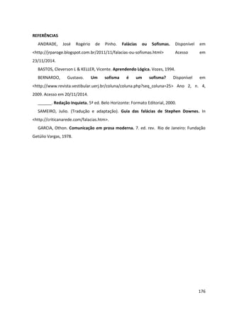 176
REFERÊNCIAS
ANDRADE, José Rogério de Pinho. Falácias ou Sofismas. Disponível em
<http://jrparoge.blogspot.com.br/2011/11/falacias-ou-sofismas.html> Acesso em
23/11/2014.
BASTOS, Cleverson L & KELLER, Vicente. Aprendendo Lógica. Vozes, 1994.
BERNARDO, Gustavo. Um sofisma é um sofisma? Disponível em
<http://www.revista.vestibular.uerj.br/coluna/coluna.php?seq_coluna=25> Ano 2, n. 4,
2009. Acesso em 20/11/2014.
______. Redação Inquieta. 5ª ed. Belo Horizonte: Formato Editorial, 2000.
SAMEIRO, Julio. (Tradução e adaptação). Guia das falácias de Stephen Downes. In
<http://criticanarede.com/falacias.htm>.
GARCIA, Othon. Comunicação em prosa moderna. 7. ed. rev. Rio de Janeiro: Fundação
Getúlio Vargas, 1978.
 
