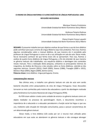177
O ENSINO DE LÍNGUA MATERNA E O LIVRO DIDÁTICO DE LÍNGUA PORTUGUESA: UMA
REFLEXÃO NECESSÁRIA
Monique Teixeira Crisóstomo
Universidade Estadual do Norte Fluminense Darcy Ribeiro
Andressa Teixeira Pedrosa
Universidade Estadual do Norte Fluminense Darcy Ribeiro
Eliana Crispim França Luquetti
Universidade Estadual do Norte Fluminense Darcy Ribeiro
RESUMO: O presente trabalho tem por objetivo analisar de que forma o uso do livro didático
pode contribuir para que o ensino de Língua Materna seja mais produtivo. Para isso, fizemos
algumas considerações sobre o manual didático, de que maneira ele é concebido pelo
professor de Língua Portuguesa e como se dá a sua utilização em sala de aula. Desse modo,
faz-se necessário conhecer de que forma esses LDs se apresentam. Para isso, fizemos a
análise de quatro livros didáticos de Língua Portuguesa, a fim de entender de que maneira
os gêneros textuais são trabalhados, sua sequência didática e abordagem dos conteúdos
nesses manuais. Para a realização desta pesquisa, utilizamos os pressupostos teóricos da
Linguística, da Análise do Discurso e dos estudos sobre os livros didáticos, valendo-se dos
seguintes teóricos: Coracini (2011), Citelli (2005), Soares (1986), Travaglia (2009 e 2011),
Batista e Rojo (2003), Bagno (2009), dentre outros.
Palavras-chave: Livro didático. Língua portuguesa. Ensino.
CONSIDERAÇÕES INICIAIS
Nos últimos anos, o trabalho com gêneros textuais em sala de aula vem sendo
bastante discutido entre pesquisadores da área de Língua Portuguesa. Essas discussões
tornaram-se mais conhecidas pela maioria dos educadores a partir da abordagem realizada
pelos Parâmetros Curriculares Nacionais de Língua Portuguesa (PCN).
Os PCN visam adotar o texto como unidade de ensino e os gêneros textuais como um
objeto mediador no processo da aprendizagem. Assim, o documento reconhece a
importância de o educando e o educador perceberem a função social da língua e que seu
uso, mediante cada situação de interação comunicativa, passa a possuir características de
um determinado gênero textual.
Desse modo, o livro didático (LD) acaba por ser o recurso mais utilizado pelos
educadores em suas aulas ao abordarem os gêneros textuais e não consegue abranger
 