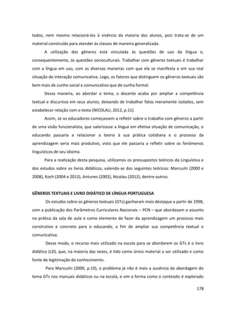 178
todos, nem mesmo relacioná-los à vivência da maioria dos alunos, pois trata-se de um
material construído para atender às classes de maneira generalizada.
A utilização dos gêneros está vinculada às questões de uso da língua e,
consequentemente, às questões socioculturais. Trabalhar com gêneros textuais é trabalhar
com a língua em uso, com as diversas maneiras com que ela se manifesta e em sua real
situação de interação comunicativa. Logo, os fatores que distinguem os gêneros textuais são
bem mais de cunho social e comunicativo que de cunho formal.
Dessa maneira, ao abordar o tema, o docente acaba por ampliar a competência
textual e discursiva em seus alunos, deixando de trabalhar fatos meramente isolados, sem
estabelecer relação com o texto (NICOLAU, 2012, p.11).
Assim, se os educadores começassem a refletir sobre o trabalho com gêneros a partir
de uma visão funcionalista, que valorizasse a língua em efetiva situação de comunicação, o
educando passaria a relacionar a teoria à sua prática cotidiana e o processo da
aprendizagem seria mais produtivo, visto que ele passaria a refletir sobre os fenômenos
linguísticos de seu idioma.
Para a realização desta pesquisa, utilizamos os pressupostos teóricos da Linguística e
dos estudos sobre os livros didáticos, valendo-se dos seguintes teóricos: Marcushi (2000 e
2008), Koch (2004 e 2012), Antunes (2002), Nicolau (2012), dentre outros.
GÊNEROS TEXTUAIS E LIVRO DIDÁTICO DE LÍNGUA PORTUGUESA
Os estudos sobre os gêneros textuais (GTs) ganharam mais destaque a partir de 1998,
com a publicação dos Parâmetros Curriculares Nacionais – PCN – que abordavam o assunto
na prática da sala de aula e como elemento de fazer da aprendizagem um processo mais
construtivo e concreto para o educando, a fim de ampliar sua competência textual e
comunicativa.
Desse modo, o recurso mais utilizado na escola para se abordarem os GTs é o livro
didático (LD), que, na maioria das vezes, é tido como único material a ser utilizado e como
fonte de legitimação do conhecimento.
Para Marcushi (2000, p.10), o problema já não é mais a ausência da abordagem do
tema GTs nos manuais didáticos ou na escola, e sim a forma como o conteúdo é explorado
 