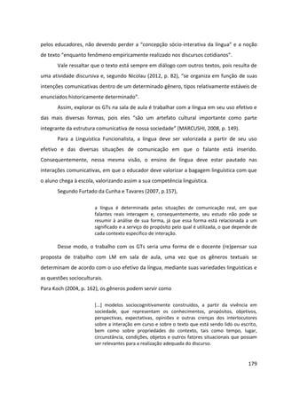 179
pelos educadores, não devendo perder a “concepção sócio-interativa da língua” e a noção
de texto “enquanto fenômeno empiricamente realizado nos discursos cotidianos”.
Vale ressaltar que o texto está sempre em diálogo com outros textos, pois resulta de
uma atividade discursiva e, segundo Nicolau (2012, p. 82), “se organiza em função de suas
intenções comunicativas dentro de um determinado gênero, tipos relativamente estáveis de
enunciados historicamente determinado”.
Assim, explorar os GTs na sala de aula é trabalhar com a língua em seu uso efetivo e
das mais diversas formas, pois eles “são um artefato cultural importante como parte
integrante da estrutura comunicativa de nossa sociedade” (MARCUSHI, 2008, p. 149).
Para a Linguística Funcionalista, a língua deve ser valorizada a partir de seu uso
efetivo e das diversas situações de comunicação em que o falante está inserido.
Consequentemente, nessa mesma visão, o ensino de língua deve estar pautado nas
interações comunicativas, em que o educador deve valorizar a bagagem linguística com que
o aluno chega à escola, valorizando assim a sua competência linguística.
Segundo Furtado da Cunha e Tavares (2007, p.157),
a língua é determinada pelas situações de comunicação real, em que
falantes reais interagem e, consequentemente, seu estudo não pode se
resumir à análise de sua forma, já que essa forma está relacionada a um
significado e a serviço do propósito pelo qual é utilizada, o que depende de
cada contexto específico de interação.
Desse modo, o trabalho com os GTs seria uma forma de o docente (re)pensar sua
proposta de trabalho com LM em sala de aula, uma vez que os gêneros textuais se
determinam de acordo com o uso efetivo da língua, mediante suas variedades linguísticas e
as questões socioculturais.
Para Koch (2004, p. 162), os gêneros podem servir como
[...] modelos sociocognitivamente construídos, a partir da vivência em
sociedade, que representam os conhecimentos, propósitos, objetivos,
perspectivas, expectativas, opiniões e outras crenças dos interlocutores
sobre a interação em curso e sobre o texto que está sendo lido ou escrito,
bem como sobre propriedades do contexto, tais como tempo, lugar,
circunstância, condições, objetos e outros fatores situacionais que possam
ser relevantes para a realização adequada do discurso.
 