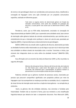 18
de ensino e de aprendizagem devem ser consideradas como processos ativos, trabalhando a
concepção de linguagem como uma ação orientada por um propósito comunicativo
específico, realizada em diferentes grupos.
Todo texto se organiza dentro de determinado gênero em função das
intenções comunicativas, como parte das condições de produção dos
discursos, as quais geram usos sociais que os determinam (PCN-EF, 1998,
p.21).
Percebe-se, assim, que os PCN estão, basicamente, ancorados na concepção de
língua desenvolvida por Bakhtin (1997), que a apreende como atividade social, base comum
da teorização sobre gêneros textuais da corrente sociointeracionista, que contribui para o
entendimento de que a interação entre professor e aluno em sala de aula, postulado por
Vygotsky (2007), é imprescindível para o desenvolvimento da aprendizagem.
Bakhtin (1992) inicia seu estudo sobre os gêneros de discurso, observando que todas
as atividades humanas estão relacionadas ao uso da língua e que por isso é natural que toda
essa atividade se efetive através de enunciados orais e escritos “concretos e únicos, que
emanam dos integrantes duma ou outra esfera da atividade humana” (BAKHTIN 1992,
p.279).
Essa afirmação vem ao encontro das ideias de Bazerman (1997, p.19), resumidas na
seguinte afirmação:
Gêneros não são apenas formas. Gêneros são formas de vida, são modos de
ser. São frames para a ação social. São lugares nos quais o sentido é
construído. São ambientes para a aprendizagem. Os gêneros moldam os
pensamentos e as comunicações através das quais interagimos.
Podemos entender que os gêneros resultam de processos sociais, vivenciados por
pessoas que procuram compartilhar significados com propósitos práticos por meio da
linguagem e por isso acompanham as mudanças ocorridas na sociedade, isto é, o surgimento
de novas formas de interação social acarreta a criação de novos gêneros - ou variação dos já
existentes.
Assim, os gêneros não são entidades abstratas, mas concretas e fundadas pela
historicidade. Também não se resumem à forma, pois isso remeteria a uma simplificação
linguístico-textual que deixaria de lado o componente discursivo. Para Marcuschi (2005,
 