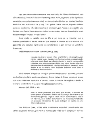 180
Logo, percebe-se mais uma vez que a caracterização dos GTs está influenciada pelo
contexto social, pela cultura da comunidade linguística. Assim, os gêneros estão repletos de
estratégias convencionais para se atingir um determinado objetivo, um objetivo linguístico
específico. Para Marcushi (2008, p.150), “cada gênero textual tem um propósito bastante
claro que o determina e lhe dá uma esfera de circulação”, pois “todos os gêneros têm uma
forma e uma função, bem como um estilo e um conteúdo, mas sua determinação se dá
basicamente pela função e não pela forma”.
Desse modo, o trabalho com os GTs é um meio de se trabalhar com a
interdisciplinaridade na escola, uma vez que envolve os âmbitos social e cultural, não
possuindo uma estrutura rígida para sua caracterização e por envolver as variedades
linguísticas.
Ainda em consonância com Marcushi (2008, p. 151),
o estudo dos gêneros textuais é hoje uma fértil área interdisciplinar, com
atenção especial para a linguagem em funcionamento e para as atividades
culturais e sociais. Desde que não concebamos os gêneros como modelos
estanques nem como estruturas rígidas, mas como formas culturais e
cognitivas de ação social (Miller, 1984) corporificadas na linguagem, somos
levados a ver os gêneros como entidades dinâmicas, cujos limites e
demarcação se tornam fluidos.
Dessa maneira, é impossível conseguir quantificar todos os GTs existentes, pois eles
se classificam mediante as diversas situações de uso efetivo da língua, ou seja, de acordo
com suas variedades linguísticas e seu uso. Assim, tornam-se heterogêneos devido às
inúmeras possibilidades de uso e de interação sociocomunicativa.
Segundo Koch (2012, p. 55),
todas as nossas produções, quer orais, quer escritas, se baseiam em
formas-padrão relativamente estáveis de estruturação de um todo a que
denominamos gêneros. Longe de serem naturais ou resultado da ação de
um indivíduo, essas práticas comunicativas são modeladas/remodeladas
em processos interacionais dos quais participam os sujeitos de uma
determinada cultura.
Para Marcushi (2008, p.154), seria praticamente impossível comunicarmos sem
utilizar os gêneros textuais, pois “toda a manifestação verbal se dá sempre por meio de
 