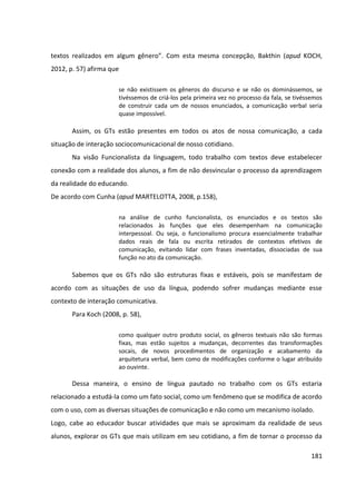 181
textos realizados em algum gênero”. Com esta mesma concepção, Bakthin (apud KOCH,
2012, p. 57) afirma que
se não existissem os gêneros do discurso e se não os dominássemos, se
tivéssemos de criá-los pela primeira vez no processo da fala, se tivéssemos
de construir cada um de nossos enunciados, a comunicação verbal seria
quase impossível.
Assim, os GTs estão presentes em todos os atos de nossa comunicação, a cada
situação de interação sociocomunicacional de nosso cotidiano.
Na visão Funcionalista da linguagem, todo trabalho com textos deve estabelecer
conexão com a realidade dos alunos, a fim de não desvincular o processo da aprendizagem
da realidade do educando.
De acordo com Cunha (apud MARTELOTTA, 2008, p.158),
na análise de cunho funcionalista, os enunciados e os textos são
relacionados às funções que eles desempenham na comunicação
interpessoal. Ou seja, o funcionalismo procura essencialmente trabalhar
dados reais de fala ou escrita retirados de contextos efetivos de
comunicação, evitando lidar com frases inventadas, dissociadas de sua
função no ato da comunicação.
Sabemos que os GTs não são estruturas fixas e estáveis, pois se manifestam de
acordo com as situações de uso da língua, podendo sofrer mudanças mediante esse
contexto de interação comunicativa.
Para Koch (2008, p. 58),
como qualquer outro produto social, os gêneros textuais não são formas
fixas, mas estão sujeitos a mudanças, decorrentes das transformações
socais, de novos procedimentos de organização e acabamento da
arquitetura verbal, bem como de modificações conforme o lugar atribuído
ao ouvinte.
Dessa maneira, o ensino de língua pautado no trabalho com os GTs estaria
relacionado a estudá-la como um fato social, como um fenômeno que se modifica de acordo
com o uso, com as diversas situações de comunicação e não como um mecanismo isolado.
Logo, cabe ao educador buscar atividades que mais se aproximam da realidade de seus
alunos, explorar os GTs que mais utilizam em seu cotidiano, a fim de tornar o processo da
 
