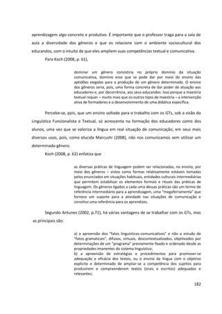 182
aprendizagem algo concreto e produtivo. É importante que o professor traga para a sala de
aula a diversidade dos gêneros e que os relacione com o ambiente sociocultural dos
educandos, com o intuito de que eles ampliem suas competências textual e comunicativa.
Para Koch (2008, p. 61),
dominar um gênero consistiria no próprio domínio da situação
comunicativa, domínio esse que se pode dar por meio do ensino das
aptidões exigidas para a produção de um gênero determinado. O ensino
dos gêneros seria, pois, uma forma concreta de dar poder de atuação aos
educadores e, por decorrência, aos seus educandos. Isso porque a maestria
textual requer – muito mais que os outros tipos de maestria – a intervenção
ativa de formadores e o desenvolvimento de uma didática específica.
Percebe-se, pois, que um ensino voltado para o trabalho com os GTs, sob a visão da
Linguística Funcionalista e Textual, só acrescenta na formação dos educadores como dos
alunos, uma vez que se valoriza a língua em real situação de comunicação, em seus mais
diversos usos, pois, como elucida Marcushi (2008), não nos comunicamos sem utilizar um
determinado gênero.
Koch (2008, p. 62) enfatiza que
as diversas práticas de linguagem podem ser relacionadas, no ensino, por
meio dos gêneros – vistos como formas relativamente estáveis tomadas
pelos enunciados em situações habituais, entidades culturais intermediárias
que permitem estabilizar os elementos formais e rituais das práticas de
linguagem. Os gêneros ligados a cada uma dessas práticas são um termo de
referência intermediário para a aprendizagem, uma “megaferramenta” que
fornece um suporte para a atividade nas situações de comunicação e
constitui uma referência para os aprendizes.
Segundo Antunes (2002, p.71), há várias vantagens de se trabalhar com os GTs, mas
as principais são:
a) a apreensão dos "fatos linguísticos-comunicativos" e não o estudo de
"fatos gramaticais", difusos, virtuais, descontextualizados, objetivados por
determinações de um "programa" previamente fixado e ordenado desde as
propriedades imanentes do sistema linguístico;
b) a apreensão de estratégias e procedimentos para promover-se
adequação e eficácia dos textos, ou o ensino da língua com o objetivo
explícito e determinado de ampliar-se a competência dos sujeitos para
produzirem e compreenderem textos (orais e escritos) adequados e
relevantes;
 