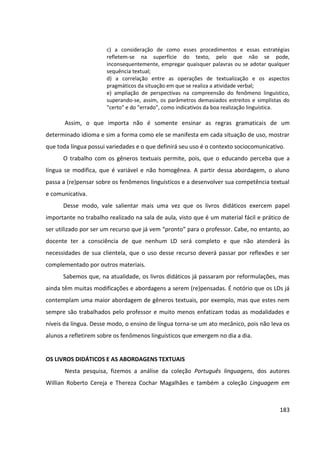 183
c) a consideração de como esses procedimentos e essas estratégias
refletem-se na superfície do texto, pelo que não se pode,
inconsequentemente, empregar quaisquer palavras ou se adotar qualquer
sequência textual;
d) a correlação entre as operações de textualização e os aspectos
pragmáticos da situação em que se realiza a atividade verbal;
e) ampliação de perspectivas na compreensão do fenômeno linguístico,
superando-se, assim, os parâmetros demasiados estreitos e simplistas do
"certo" e do "errado", como indicativos da boa realização linguística.
Assim, o que importa não é somente ensinar as regras gramaticais de um
determinado idioma e sim a forma como ele se manifesta em cada situação de uso, mostrar
que toda língua possui variedades e o que definirá seu uso é o contexto sociocomunicativo.
O trabalho com os gêneros textuais permite, pois, que o educando perceba que a
língua se modifica, que é variável e não homogênea. A partir dessa abordagem, o aluno
passa a (re)pensar sobre os fenômenos linguísticos e a desenvolver sua competência textual
e comunicativa.
Desse modo, vale salientar mais uma vez que os livros didáticos exercem papel
importante no trabalho realizado na sala de aula, visto que é um material fácil e prático de
ser utilizado por ser um recurso que já vem “pronto” para o professor. Cabe, no entanto, ao
docente ter a consciência de que nenhum LD será completo e que não atenderá às
necessidades de sua clientela, que o uso desse recurso deverá passar por reflexões e ser
complementado por outros materiais.
Sabemos que, na atualidade, os livros didáticos já passaram por reformulações, mas
ainda têm muitas modificações e abordagens a serem (re)pensadas. É notório que os LDs já
contemplam uma maior abordagem de gêneros textuais, por exemplo, mas que estes nem
sempre são trabalhados pelo professor e muito menos enfatizam todas as modalidades e
níveis da língua. Desse modo, o ensino de língua torna-se um ato mecânico, pois não leva os
alunos a refletirem sobre os fenômenos linguísticos que emergem no dia a dia.
OS LIVROS DIDÁTICOS E AS ABORDAGENS TEXTUAIS
Nesta pesquisa, fizemos a análise da coleção Português linguagens, dos autores
Willian Roberto Cereja e Thereza Cochar Magalhães e também a coleção Linguagem em
 