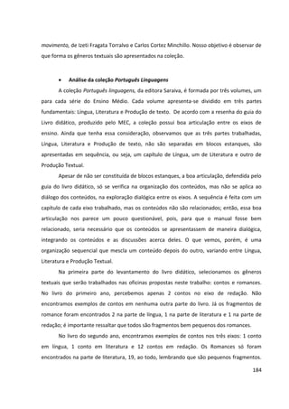 184
movimento, de Izeti Fragata Torralvo e Carlos Cortez Minchillo. Nosso objetivo é observar de
que forma os gêneros textuais são apresentados na coleção.
 Análise da coleção Português Linguagens
A coleção Português linguagens, da editora Saraiva, é formada por três volumes, um
para cada série do Ensino Médio. Cada volume apresenta-se dividido em três partes
fundamentais: Língua, Literatura e Produção de texto. De acordo com a resenha do guia do
Livro didático, produzido pelo MEC, a coleção possui boa articulação entre os eixos de
ensino. Ainda que tenha essa consideração, observamos que as três partes trabalhadas,
Língua, Literatura e Produção de texto, não são separadas em blocos estanques, são
apresentadas em sequência, ou seja, um capítulo de Língua, um de Literatura e outro de
Produção Textual.
Apesar de não ser constituída de blocos estanques, a boa articulação, defendida pelo
guia do livro didático, só se verifica na organização dos conteúdos, mas não se aplica ao
diálogo dos conteúdos, na exploração dialógica entre os eixos. A sequência é feita com um
capítulo de cada eixo trabalhado, mas os conteúdos não são relacionados; então, essa boa
articulação nos parece um pouco questionável, pois, para que o manual fosse bem
relacionado, seria necessário que os conteúdos se apresentassem de maneira dialógica,
integrando os conteúdos e as discussões acerca deles. O que vemos, porém, é uma
organização sequencial que mescla um conteúdo depois do outro, variando entre Língua,
Literatura e Produção Textual.
Na primeira parte do levantamento do livro didático, selecionamos os gêneros
textuais que serão trabalhados nas oficinas propostas neste trabalho: contos e romances.
No livro do primeiro ano, percebemos apenas 2 contos no eixo de redação. Não
encontramos exemplos de contos em nenhuma outra parte do livro. Já os fragmentos de
romance foram encontrados 2 na parte de língua, 1 na parte de literatura e 1 na parte de
redação; é importante ressaltar que todos são fragmentos bem pequenos dos romances.
No livro do segundo ano, encontramos exemplos de contos nos três eixos: 1 conto
em língua, 1 conto em literatura e 12 contos em redação. Os Romances só foram
encontrados na parte de literatura, 19, ao todo, lembrando que são pequenos fragmentos.
 