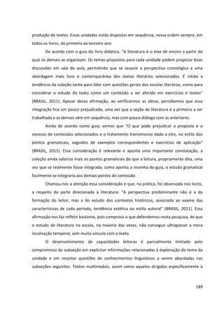 189
produção de textos. Essas unidades estão dispostas em sequência, nessa ordem sempre, em
todos os livros, do primeiro ao terceiro ano.
De acordo com o guia do livro didático, “A literatura é o eixo de ensino a partir do
qual os demais se organizam. Os temas propostos para cada unidade podem propiciar boas
discussões em sala de aula, permitindo que se associe a perspectiva cronológica a uma
abordagem mais livre e contemporânea dos textos literários selecionados. É nítida a
tendência da coleção tanto para lidar com questões gerais das escolas literárias, como para
considerar o estudo do texto como um conteúdo a ser aferido em exercícios e testes”
(BRASIL, 2011). Apesar dessa afirmação, ao verificarmos as obras, percebemos que essa
integração fica um pouco prejudicada, uma vez que a seção de literatura é a primeira a ser
trabalhada e as demais vêm em sequência, mas com pouco diálogo com as anteriores.
Ainda de acordo como guia, vemos que “O que pode prejudicar a proposta é o
excesso de conteúdos selecionados e o tratamento transmissivo dado a eles, no estilo dos
pontos gramaticais, seguidos de exemplos correspondentes e exercícios de aplicação”
(BRASIL, 2011). Essa consideração é relevante e aponta uma importante constatação, a
coleção ainda valoriza mais os pontos gramaticais do que a leitura, propriamente dita, uma
vez que se realmente fosse integrada, como aponta a resenha do guia, o estudo gramatical
facilmente se integraria aos demais pontos do conteúdo.
Chamou-nos a atenção essa consideração e que, na prática, foi observada nos livros,
a respeito da parte direcionada à literatura: “A perspectiva predominante não é a da
formação do leitor, mas a do estudo dos contextos históricos, associada ao exame das
características de cada período, tendência estética ou estilo autoral” (BRASIL, 2011). Essa
afirmação nos faz refletir bastante, pois comprova o que defendemos nesta pesquisa, de que
o estudo de literatura na escola, na maioria das vezes, não consegue ultrapassar a mera
localização temporal, sem muito vínculo com o texto.
O desenvolvimento de capacidades leitoras é parcialmente limitado pelo
compromisso da subseção em explicitar informações relacionadas à exploração do tema da
unidade e em recortar questões de conhecimentos linguísticos a serem abordadas nas
subseções seguintes. Textos multimodais, assim como aqueles dirigidos especificamente à
 