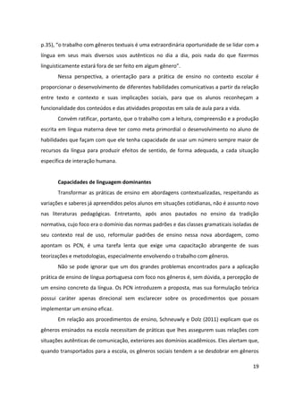 19
p.35), “o trabalho com gêneros textuais é uma extraordinária oportunidade de se lidar com a
língua em seus mais diversos usos autênticos no dia a dia, pois nada do que fizermos
linguisticamente estará fora de ser feito em algum gênero”.
Nessa perspectiva, a orientação para a prática de ensino no contexto escolar é
proporcionar o desenvolvimento de diferentes habilidades comunicativas a partir da relação
entre texto e contexto e suas implicações sociais, para que os alunos reconheçam a
funcionalidade dos conteúdos e das atividades propostas em sala de aula para a vida.
Convém ratificar, portanto, que o trabalho com a leitura, compreensão e a produção
escrita em língua materna deve ter como meta primordial o desenvolvimento no aluno de
habilidades que façam com que ele tenha capacidade de usar um número sempre maior de
recursos da língua para produzir efeitos de sentido, de forma adequada, a cada situação
específica de interação humana.
Capacidades de linguagem dominantes
Transformar as práticas de ensino em abordagens contextualizadas, respeitando as
variações e saberes já apreendidos pelos alunos em situações cotidianas, não é assunto novo
nas literaturas pedagógicas. Entretanto, após anos pautados no ensino da tradição
normativa, cujo foco era o domínio das normas padrões e das classes gramaticais isoladas de
seu contexto real de uso, reformular padrões de ensino nessa nova abordagem, como
apontam os PCN, é uma tarefa lenta que exige uma capacitação abrangente de suas
teorizações e metodologias, especialmente envolvendo o trabalho com gêneros.
Não se pode ignorar que um dos grandes problemas encontrados para a aplicação
prática de ensino de língua portuguesa com foco nos gêneros é, sem dúvida, a percepção de
um ensino concreto da língua. Os PCN introduzem a proposta, mas sua formulação teórica
possui caráter apenas direcional sem esclarecer sobre os procedimentos que possam
implementar um ensino eficaz.
Em relação aos procedimentos de ensino, Schneuwly e Dolz (2011) explicam que os
gêneros ensinados na escola necessitam de práticas que lhes assegurem suas relações com
situações autênticas de comunicação, exteriores aos domínios acadêmicos. Eles alertam que,
quando transportados para a escola, os gêneros sociais tendem a se desdobrar em gêneros
 