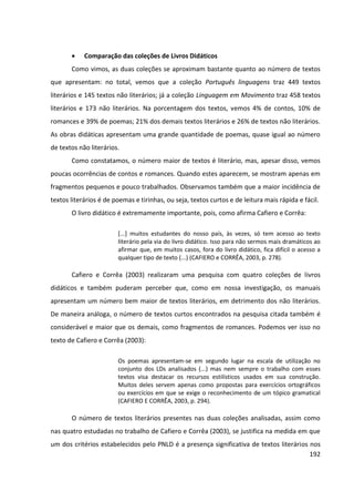 192
 Comparação das coleções de Livros Didáticos
Como vimos, as duas coleções se aproximam bastante quanto ao número de textos
que apresentam: no total, vemos que a coleção Português linguagens traz 449 textos
literários e 145 textos não literários; já a coleção Linguagem em Movimento traz 458 textos
literários e 173 não literários. Na porcentagem dos textos, vemos 4% de contos, 10% de
romances e 39% de poemas; 21% dos demais textos literários e 26% de textos não literários.
As obras didáticas apresentam uma grande quantidade de poemas, quase igual ao número
de textos não literários.
Como constatamos, o número maior de textos é literário, mas, apesar disso, vemos
poucas ocorrências de contos e romances. Quando estes aparecem, se mostram apenas em
fragmentos pequenos e pouco trabalhados. Observamos também que a maior incidência de
textos literários é de poemas e tirinhas, ou seja, textos curtos e de leitura mais rápida e fácil.
O livro didático é extremamente importante, pois, como afirma Cafiero e Corrêa:
[...] muitos estudantes do nosso país, às vezes, só tem acesso ao texto
literário pela via do livro didático. Isso para não sermos mais dramáticos ao
afirmar que, em muitos casos, fora do livro didático, fica difícil o acesso a
qualquer tipo de texto (...) (CAFIERO e CORRÊA, 2003, p. 278).
Cafiero e Corrêa (2003) realizaram uma pesquisa com quatro coleções de livros
didáticos e também puderam perceber que, como em nossa investigação, os manuais
apresentam um número bem maior de textos literários, em detrimento dos não literários.
De maneira análoga, o número de textos curtos encontrados na pesquisa citada também é
considerável e maior que os demais, como fragmentos de romances. Podemos ver isso no
texto de Cafiero e Corrêa (2003):
Os poemas apresentam-se em segundo lugar na escala de utilização no
conjunto dos LDs analisados (...) mas nem sempre o trabalho com esses
textos visa destacar os recursos estilísticos usados em sua construção.
Muitos deles servem apenas como propostas para exercícios ortográficos
ou exercícios em que se exige o reconhecimento de um tópico gramatical
(CAFIERO E CORRÊA, 2003, p. 294).
O número de textos literários presentes nas duas coleções analisadas, assim como
nas quatro estudadas no trabalho de Cafiero e Corrêa (2003), se justifica na medida em que
um dos critérios estabelecidos pelo PNLD é a presença significativa de textos literários nos
 
