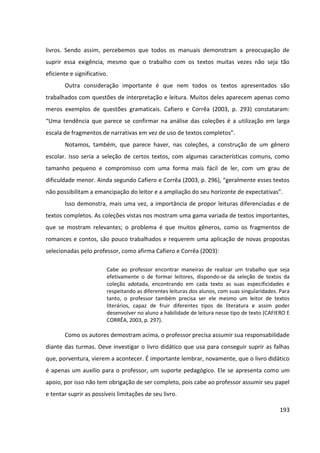 193
livros. Sendo assim, percebemos que todos os manuais demonstram a preocupação de
suprir essa exigência, mesmo que o trabalho com os textos muitas vezes não seja tão
eficiente e significativo.
Outra consideração importante é que nem todos os textos apresentados são
trabalhados com questões de interpretação e leitura. Muitos deles aparecem apenas como
meros exemplos de questões gramaticais. Cafiero e Corrêa (2003, p. 293) constataram:
“Uma tendência que parece se confirmar na análise das coleções é a utilização em larga
escala de fragmentos de narrativas em vez de uso de textos completos”.
Notamos, também, que parece haver, nas coleções, a construção de um gênero
escolar. Isso seria a seleção de certos textos, com algumas características comuns, como
tamanho pequeno e compromisso com uma forma mais fácil de ler, com um grau de
dificuldade menor. Ainda segundo Cafiero e Corrêa (2003, p. 296), “geralmente esses textos
não possibilitam a emancipação do leitor e a ampliação do seu horizonte de expectativas”.
Isso demonstra, mais uma vez, a importância de propor leituras diferenciadas e de
textos completos. As coleções vistas nos mostram uma gama variada de textos importantes,
que se mostram relevantes; o problema é que muitos gêneros, como os fragmentos de
romances e contos, são pouco trabalhados e requerem uma aplicação de novas propostas
selecionadas pelo professor, como afirma Cafiero e Corrêa (2003):
Cabe ao professor encontrar maneiras de realizar um trabalho que seja
efetivamente o de formar leitores, dispondo-se da seleção de textos da
coleção adotada, encontrando em cada texto as suas especificidades e
respeitando as diferentes leituras dos alunos, com suas singularidades. Para
tanto, o professor também precisa ser ele mesmo um leitor de textos
literários, capaz de fruir diferentes tipos de literatura e assim poder
desenvolver no aluno a habilidade de leitura nesse tipo de texto (CAFIERO E
CORRÊA, 2003, p. 297).
Como os autores demostram acima, o professor precisa assumir sua responsabilidade
diante das turmas. Deve investigar o livro didático que usa para conseguir suprir as falhas
que, porventura, vierem a acontecer. É importante lembrar, novamente, que o livro didático
é apenas um auxílio para o professor, um suporte pedagógico. Ele se apresenta como um
apoio, por isso não tem obrigação de ser completo, pois cabe ao professor assumir seu papel
e tentar suprir as possíveis limitações de seu livro.
 