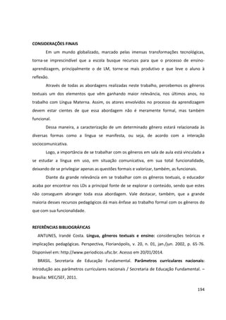 194
CONSIDERAÇÕES FINAIS
Em um mundo globalizado, marcado pelas imensas transformações tecnológicas,
torna-se imprescindível que a escola busque recursos para que o processo de ensino-
aprendizagem, principalmente o de LM, torne-se mais produtivo e que leve o aluno à
reflexão.
Através de todas as abordagens realizadas neste trabalho, percebemos os gêneros
textuais um dos elementos que vêm ganhando maior relevância, nos últimos anos, no
trabalho com Língua Materna. Assim, os atores envolvidos no processo da aprendizagem
devem estar cientes de que essa abordagem não é meramente formal, mas também
funcional.
Dessa maneira, a caracterização de um determinado gênero estará relacionada às
diversas formas como a língua se manifesta, ou seja, de acordo com a interação
sociocomunicativa.
Logo, a importância de se trabalhar com os gêneros em sala de aula está vinculada a
se estudar a língua em uso, em situação comunicativa, em sua total funcionalidade,
deixando de se privilegiar apenas as questões formais e valorizar, também, as funcionais.
Diante da grande relevância em se trabalhar com os gêneros textuais, o educador
acaba por encontrar nos LDs a principal fonte de se explorar o conteúdo, sendo que estes
não conseguem abranger toda essa abordagem. Vale destacar, também, que a grande
maioria desses recursos pedagógicos dá mais ênfase ao trabalho formal com os gêneros do
que com sua funcionalidade.
REFERÊNCIAS BIBLIOGRÁFICAS
ANTUNES, Irandé Costa. Língua, gêneros textuais e ensino: considerações teóricas e
implicações pedagógicas. Perspectiva, Florianópolis, v. 20, n. 01, jan./jun. 2002, p. 65-76.
Disponível em: http://www.periodicos.ufsc.br. Acesso em 20/01/2014.
BRASIL. Secretaria de Educação Fundamental. Parâmetros curriculares nacionais:
introdução aos parâmetros curriculares nacionais / Secretaria de Educação Fundamental. –
Brasília: MEC/SEF, 2011.
 