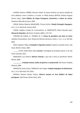 195
CAFIERO, Delaine; CORRÊA, Hércules Toledo. Os textos literários em quatro coleções de
livros didáticos: entre o estético e o escolar. In: ROJO, Roxane; BATISTA, Antônio Augusto
Gomes (orgs.). Livro didático de Língua Portuguesa, letramento e cultura da escrita.
Campinas: Mercado da Letras, 2003.
CEREJA, William Roberto; MAGALHÃES, Thereza Cochar. Coleção Português Linguagens.
Vol. 1, 2 e 3. São Paulo: Saraiva, 2010.
CUNHA, Angélica Furtado da. Funcionalismo. In: MARTELOTTA, Mário Eduardo (org.).
Manual de linguística. São Paulo: Contexto, 2008. p. 157-176.
FURTADO DA CUNHA, A.; TAVARES, M. A. Ensino de gramática com base no texto:
subsídios funcionalistas. Ariús: Revista de Ciências Humanos e Artes, v. 13, n. 2, p. 156-162,
2007.
KOCH, Ingedore Villaça. Introdução à linguística textual: trajetória e grandes temas. São
Paulo: Martins Fontes, 2004.
______; ELIAS, Vanda Maria. Ler e escrever: estratégias de produção textual. 2 ed. São
Paulo: Contexto, 2012.
MARCUSCHI, Luiz Antonio. Gêneros Textuais: o que são e como se classificam? Recife:
Mimeo, 2000.
__________. Produção textual, análise de gêneros e compreensão. São Paulo: Parábola
Editorial, 2008.
MINCHILLO, Carlos Cortez; TORRALVO, Izeti Fragata. Coleção Linguagem em Movimento.
vol. 1, 2 e 3. São Paulo: FTD, 2010.
NICOLAU, Roseane Batista Feitosa. Gêneros textuais no livro didático de língua
portuguesa. João Pessoa: Editora Ideia, 2012.
 