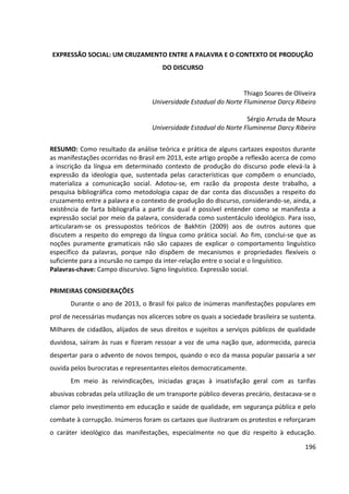 196
EXPRESSÃO SOCIAL: UM CRUZAMENTO ENTRE A PALAVRA E O CONTEXTO DE PRODUÇÃO
DO DISCURSO
Thiago Soares de Oliveira
Universidade Estadual do Norte Fluminense Darcy Ribeiro
Sérgio Arruda de Moura
Universidade Estadual do Norte Fluminense Darcy Ribeiro
RESUMO: Como resultado da análise teórica e prática de alguns cartazes expostos durante
as manifestações ocorridas no Brasil em 2013, este artigo propõe a reflexão acerca de como
a inscrição da língua em determinado contexto de produção do discurso pode elevá-la à
expressão da ideologia que, sustentada pelas características que compõem o enunciado,
materializa a comunicação social. Adotou-se, em razão da proposta deste trabalho, a
pesquisa bibliográfica como metodologia capaz de dar conta das discussões a respeito do
cruzamento entre a palavra e o contexto de produção do discurso, considerando-se, ainda, a
existência de farta bibliografia a partir da qual é possível entender como se manifesta a
expressão social por meio da palavra, considerada como sustentáculo ideológico. Para isso,
articularam-se os pressupostos teóricos de Bakhtin (2009) aos de outros autores que
discutem a respeito do emprego da língua como prática social. Ao fim, conclui-se que as
noções puramente gramaticais não são capazes de explicar o comportamento linguístico
específico da palavras, porque não dispõem de mecanismos e propriedades flexíveis o
suficiente para a incursão no campo da inter-relação entre o social e o linguístico.
Palavras-chave: Campo discursivo. Signo linguístico. Expressão social.
PRIMEIRAS CONSIDERAÇÕES
Durante o ano de 2013, o Brasil foi palco de inúmeras manifestações populares em
prol de necessárias mudanças nos alicerces sobre os quais a sociedade brasileira se sustenta.
Milhares de cidadãos, alijados de seus direitos e sujeitos a serviços públicos de qualidade
duvidosa, saíram às ruas e fizeram ressoar a voz de uma nação que, adormecida, parecia
despertar para o advento de novos tempos, quando o eco da massa popular passaria a ser
ouvida pelos burocratas e representantes eleitos democraticamente.
Em meio às reivindicações, iniciadas graças à insatisfação geral com as tarifas
abusivas cobradas pela utilização de um transporte público deveras precário, destacava-se o
clamor pelo investimento em educação e saúde de qualidade, em segurança pública e pelo
combate à corrupção. Inúmeros foram os cartazes que ilustraram os protestos e reforçaram
o caráter ideológico das manifestações, especialmente no que diz respeito à educação.
 