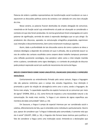 197
Palavras de ordem e pedidos representativos de transformação social inundaram as ruas e
aqueceram as discussões políticas acerca da conduta a ser adotada em uma clara situação
de crise.
Nesse cenário, as palavras ficaram destituídas da simples obrigação de comunicar,
revestindo-se de função social cujo entendimento só pode ser alcançado se considerado o
contexto em que elas foram produzidas. As normas gramaticais foram empregadas em outro
patamar de significação, servindo de esteio à expressão ideológica que se quis atingir. Os
produtores dos discursos, apoiados na estruturação ortográfica propositada, exprimiram
suas intenções e descontentamentos, bem como reclamaram mudanças urgentes.
Assim, dada a profundidade de tais discussões acerca de como a palavra se eleva a
estatuto ideológico a depender do contexto em que é utilizada, não se pretende exaurir as
vias de análise dos cartazes escolhidos como corpora deste trabalho tampouco promover
uma reflexão puramente sociológica, mas ponderar sobre como a inter-relação mantida
entre a palavra, considerada como signo ideológico, e o contexto de produção do discurso
pode produzir expressão social com auxílio de mecanismos da norma da língua.
BREVES COMENTÁRIOS SOBRE SIGNO LINGUÍSTICO, ENUNCIADO (DISCURSO) E EXPRESSÃO
IDEOLÓGICA
Contrariamente ao entendimento firmado pelo senso comum, língua e linguagem
não são palavras sinônimas para o campo dos estudos linguísticos. Essa distinção é
promovida a partir da relação de abrangência entre uma e outra, sendo a linguagem, de
forma mais ampla, “a capacidade específica da espécie humana de se comunicar por meio
de signos” (FIORIN, 2013, p. 13), como forma de resposta a uma necessidade natural: a da
comunicação. De modo mais restrito, “a língua é um sistema de signos específicos aos
membros de dada comunidade” (idem, p. 14).
Em Saussure, a língua é campo de especial interesse por ser considerada social e
coletiva, diferentemente da fala, que é entendida como individual e particularizante. Ocorre
que, apesar de considerar que “a língua é elaborada pela comunidade, é somente nela que
ela é social” (CALVET, 2002, p. 16), o linguista não fornece bases teóricas para justificar o
fato de considerar a língua como uma instituição social, limitando-se a declarações que
 