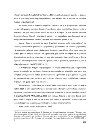 198
“chocam por sua indefinição teórica” (idem, p.15). Em razão disso, ainda que não se possam
negar as contribuições do linguista genebrino, este trabalho não se apoiará em sua obra
Curso de Linguística Geral.
Ao refletir sobre o objeto da Linguística, Fiorin (2013, p. 47) explica que “Saussure
compara a linguagem a um jogo de xadrez”, sendo que o jogo constituiria o sistema regular e
invariante, ao qual importariam apenas as peças e as regras. A esse sistema Saussure
denominou langue (língua) – seu foco de estudo – em oposição ao que chamou de parole
(fala), caracterizada como “variável, concreta, real, individual” (idem, p. 50).
Apesar disso, o conceito de signo linguístico proposto pelo estruturalismo4 de
Saussure, como uma imagem acústica (significante) que remete a um conceito (significado),
é amplamente explorado pelos estudiosos da linguagem, que dele se valem como ponto de
partida para as análises relativas aos significados que podem ser impressos às palavras
dependendo do contexto discursivo em que são produzidas. Isso significa que a forma
linguística deve ser percebida como um signo mutável, já que este é, “por natureza, vivo e
móvel, plurivalente” (BAKHTIN, 2009, p 15).
A mutabilidade do signo linguístico pode ser notada tanto em relação ao significante
quanto em relação ao significado. Mudanças propositadas na disposição das letras que
compõem um significante podem produzir um novo significante, o qual, por sua vez, gera
um novo significado, mais amplo ou mais restrito conforme a intencionalidade do produtor
do discurso em que o signo, vivo, é inserido.
Nesse sentido, “o discurso é um produto social, resultante da enunciação” (DISCINI e
FIORIN, 2013, p. 184) e se manifesta por meio do texto, este “como um modo de naturalizar
e vulgarizar realidades sociais, como instrumento de autoridade, e como o meio (e a medida)
da disputa política” (HANKS, 2008, p. 153). Com efeito, o discurso se aproxima do uso social
que é dado à língua e tem um propósito que supera a significação primeira que um
enunciado aparenta apresentar, servindo como meio de atingir um efeito.
Acerca disso, explica Maingueneau (2004):
4
De forma sucinta, ao estruturalismo de Saussure, em termos linguísticos, interessava “descrever num
determinado estádio da língua (isto é, sincronicamente), as unidades pertencentes aos diversos níveis da língua
(fonemas, morfemas, etc.), sua posição no sistema e suas regras combinatórias. Foi essa a razão pela qual,
durante o estruturalismo [...], a fonologia e a morfologia tiveram grande desenvolvimento” (KOCH, 2012, p.
8).
 