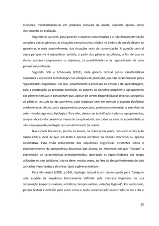 20
escolares, transformando-os em produtos culturais da escola, servindo apenas como
instrumento de avaliação.
Segundo os autores, para garantir o aspecto comunicativo e a não descaracterização
completa desses gêneros, as situações comunicativas criadas no âmbito da escola devem se
aproximar, o mais possivelmente, das situações reais de comunicação. A questão central
dessa perspectiva é estabelecer sentido, a partir dos gêneros escolhidos, a fim de que os
alunos possam compreender os objetivos, as possibilidades e as regularidades de cada
gênero em particular.
Segundo Dolz e Schneuwly (2011), cada gênero textual possui características
peculiares e apresenta semelhanças nas situações de produção, que são caracterizadas pelas
regularidades linguísticas. Por isso, vislumbrando o processo de ensino e de aprendizagem,
para a construção da proposta curricular, os autores de Genebra propõem o agrupamento
dos gêneros textuais e consideram que, apesar de serem disponibilizadas diversas categorias
de gêneros textuais no agrupamento, cada subgrupo tem em comum o aspecto tipológico
predominante. Assim, cada agrupamento proporciona, predominantemente, o exercício de
determinado segmento tipológico. Para eles, devem ser trabalhados todos os agrupamentos,
sempre abordando crescentes níveis de complexidade, em todos os anos de escolaridade, e
não simplesmente privilegiar uns em detrimento de outros.
Nas escolas brasileiras, porém, os alunos, na maioria das vezes, concluem a Educação
Básica com a ideia de que um texto é apenas narrativo ou apenas descritivo ou apenas
dissertativo. Essa visão reducionista das sequências linguísticas existentes limita o
desenvolvimento da competência discursiva dos alunos, no momento em que “forçam” a
depreensão de características preestabelecidas, ignorando as especificidades dos textos
utilizados no seu cotidiano. Isso se deve, muitas vezes, ao fato do desconhecimento de dois
conceitos importantes e distintos: tipos e gêneros textuais.
Para Marcuschi (2008, p.154), tipologia textual é um termo usado para “designar
uma espécie de sequência teoricamente definida pela natureza linguística de sua
composição (aspectos lexicais, sintáticos, tempos verbais, relações lógicas)”. Por outro lado,
gênero textual é definido pelo autor como o texto materializado encontrado no dia a dia e
 