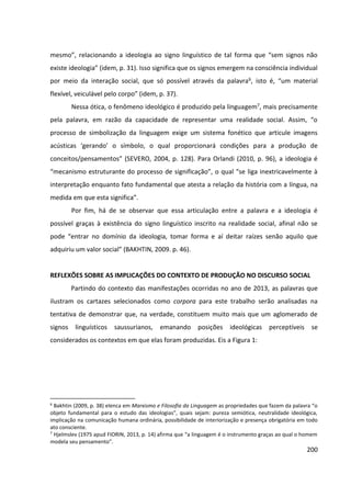 200
mesmo”, relacionando a ideologia ao signo linguístico de tal forma que “sem signos não
existe ideologia” (idem, p. 31). Isso significa que os signos emergem na consciência individual
por meio da interação social, que só possível através da palavra6, isto é, “um material
flexível, veiculável pelo corpo” (idem, p. 37).
Nessa ótica, o fenômeno ideológico é produzido pela linguagem7, mais precisamente
pela palavra, em razão da capacidade de representar uma realidade social. Assim, “o
processo de simbolização da linguagem exige um sistema fonético que articule imagens
acústicas ‘gerando’ o símbolo, o qual proporcionará condições para a produção de
conceitos/pensamentos” (SEVERO, 2004, p. 128). Para Orlandi (2010, p. 96), a ideologia é
“mecanismo estruturante do processo de significação”, o qual “se liga inextricavelmente à
interpretação enquanto fato fundamental que atesta a relação da história com a língua, na
medida em que esta significa”.
Por fim, há de se observar que essa articulação entre a palavra e a ideologia é
possível graças à existência do signo linguístico inscrito na realidade social, afinal não se
pode “entrar no domínio da ideologia, tomar forma e aí deitar raízes senão aquilo que
adquiriu um valor social” (BAKHTIN, 2009. p. 46).
REFLEXÕES SOBRE AS IMPLICAÇÕES DO CONTEXTO DE PRODUÇÃO NO DISCURSO SOCIAL
Partindo do contexto das manifestações ocorridas no ano de 2013, as palavras que
ilustram os cartazes selecionados como corpora para este trabalho serão analisadas na
tentativa de demonstrar que, na verdade, constituem muito mais que um aglomerado de
signos linguísticos saussurianos, emanando posições ideológicas perceptíveis se
considerados os contextos em que elas foram produzidas. Eis a Figura 1:
6
Bakhtin (2009, p. 38) elenca em Marxismo e Filosofia da Linguagem as propriedades que fazem da palavra “o
objeto fundamental para o estudo das ideologias”, quais sejam: pureza semiótica, neutralidade ideológica,
implicação na comunicação humana ordinária, possibilidade de interiorização e presença obrigatória em todo
ato consciente.
7
Hjelmslev (1975 apud FIORIN, 2013, p. 14) afirma que “a linguagem é o instrumento graças ao qual o homem
modela seu pensamento”.
 