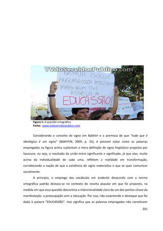 201
Figura 1: A questão ortográfica
Fonte: www.tvdoservidorpublico.com
Considerando o conceito de signo em Bakhtin e a premissa de que “tudo que é
ideológico é um signo” (BAKHTIN, 2009, p. 31), é possível notar como as palavras
empregadas na figura acima suplantam a mera definição de signo lingüístico proposta por
Saussure, ou seja, o resultado da união entre significante e significado, já que elas, muito
acima da individualidade de cada uma, refletem a realidade em transformação,
corroborando a noção de que a existência do signo materializa o que se quer comunicar
socialmente.
A princípio, o emprego dos vocábulos em evidente desacordo com a norma
ortográfica padrão destaca-se no contexto de revolta popular em que foi proposto, na
medida em que essa questão descortina a intencionalidade clara de um dos pontos-chave da
manifestação: a preocupação com a educação. Por isso, não surpreende o destaque que foi
dado à palavra “EDUCASSÃO”. Isso significa que as palavras empregadas não constituem
 