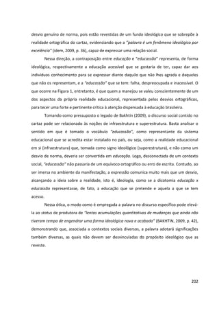 202
desvio genuíno de norma, pois estão revestidas de um fundo ideológico que se sobrepõe à
realidade ortográfica do cartaz, evidenciando que a ”palavra é um fenômeno ideológico por
excelência” (idem, 2009, p. 36), capaz de expressar uma relação social.
Nessa direção, a contraposição entre educação e “educassão” representa, de forma
ideológica, respectivamente a educação acessível que se gostaria de ter, capaz dar aos
indivíduos conhecimento para se expressar diante daquilo que não lhes agrada e daqueles
que não os representam, e a “educassão” que se tem: falha, despreocupada e inacessível. O
que ocorre na Figura 1, entretanto, é que quem a manejou se valeu conscientemente de um
dos aspectos da própria realidade educacional, representada pelos desvios ortográficos,
para tecer uma forte e pertinente crítica à atenção dispensada à educação brasileira.
Tomando como pressuposto o legado de Bakhtin (2009), o discurso social contido no
cartaz pode ser relacionado às noções de infraestrutura e superestrutura. Basta analisar o
sentido em que é tomado o vocábulo “educassão”, como representante da sistema
educacional que se acredita estar instalado no país, ou seja, como a realidade educacional
em si (infraestrutura) que, tomada como signo ideológico (superestrutura), e não como um
desvio de norma, deveria ser convertida em educação. Logo, desconectada de um contexto
social, “educassão” não passaria de um equívoco ortográfico ou erro de escrita. Contudo, ao
ser imersa no ambiente da manifestação, a expressão comunica muito mais que um desvio,
alcançando a ideia sobre a realidade, isto é, ideologia, como se a dicotomia educação x
educassão representasse, de fato, a educação que se pretende e aquela a que se tem
acesso.
Nessa ótica, o modo como é empregada a palavra no discurso específico pode elevá-
la ao status de produtora de “lentas acumulações quantitativas de mudanças que ainda não
tiveram tempo de engendrar uma forma ideológica nova e acabada” (BAKHTIN, 2009, p. 42),
demonstrando que, associada a contextos sociais diversos, a palavra adotará significações
também diversas, as quais não devem ser desvinculadas do propósito ideológico que as
reveste.
 