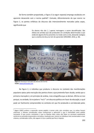 203
De forma também propositada, a Figura 2 (a seguir exposta) emprega vocábulos em
aparente desacordo com a norma padrão8. Contudo, diferentemente do que ocorre na
Figura 1, os pontos enfáticos do discurso são intencionalmente marcados pelas aspas,
significando que
Os dizeres não são [...] apenas mensagens a serem decodificadas. São
efeitos de sentidos que são produzidos em condições determinadas e que
estão de alguma forma presentes no modo como se diz, deixando vestígios
que o analista do discurso tem de apreender (ORLANDI, 2010, p. 30).
Figura 2: Destaque marcado aos desvios de norma
Fonte: www.paroutudo.com
Na figura 2, o indivíduo que produziu o discurso no contexto das manifestações
populares optou pela marcação dos pontos-chave a que pretendia fazer alusão, sendo que a
primeira marcação é, em princípio de análise, mais ortográfica que as demais. Afirma-se isso
porque, na verdade, há na palavra “ma‘z’” um discurso político em favor da educação, o qual
pode ser facilmente compreendido no contexto em que foi produzido e corroborado pelas
8
Bagno (2007) prefere a expressão norma padrão à norma culta, pois considera que, se ambas fossem
sinônimas, o falantes considerados cultos conheceriam e aplicariam o que é chancelado como padrão
normativo. O que ocorre, entretanto, é que os falantes ditos cultos não falam ou escrevem exatamente
conforme as previsões da gramática normativa, revelando que, mesmo os indivíduos mais escolarizados e mais
urbanos, considerados cultos, não seguem à risca o padrão que lhes é imposto.
 
