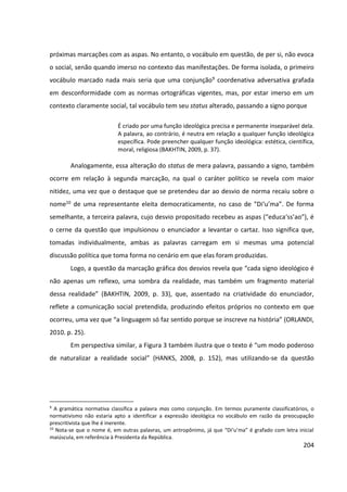 204
próximas marcações com as aspas. No entanto, o vocábulo em questão, de per si, não evoca
o social, senão quando imerso no contexto das manifestações. De forma isolada, o primeiro
vocábulo marcado nada mais seria que uma conjunção9 coordenativa adversativa grafada
em desconformidade com as normas ortográficas vigentes, mas, por estar imerso em um
contexto claramente social, tal vocábulo tem seu status alterado, passando a signo porque
É criado por uma função ideológica precisa e permanente inseparável dela.
A palavra, ao contrário, é neutra em relação a qualquer função ideológica
específica. Pode preencher qualquer função ideológica: estética, científica,
moral, religiosa (BAKHTIN, 2009, p. 37).
Analogamente, essa alteração do status de mera palavra, passando a signo, também
ocorre em relação à segunda marcação, na qual o caráter político se revela com maior
nitidez, uma vez que o destaque que se pretendeu dar ao desvio de norma recaiu sobre o
nome10 de uma representante eleita democraticamente, no caso de “Di‘u’ma”. De forma
semelhante, a terceira palavra, cujo desvio propositado recebeu as aspas (“educa‘ss’ao”), é
o cerne da questão que impulsionou o enunciador a levantar o cartaz. Isso significa que,
tomadas individualmente, ambas as palavras carregam em si mesmas uma potencial
discussão política que toma forma no cenário em que elas foram produzidas.
Logo, a questão da marcação gráfica dos desvios revela que “cada signo ideológico é
não apenas um reflexo, uma sombra da realidade, mas também um fragmento material
dessa realidade” (BAKHTIN, 2009, p. 33), que, assentado na criatividade do enunciador,
reflete a comunicação social pretendida, produzindo efeitos próprios no contexto em que
ocorreu, uma vez que “a linguagem só faz sentido porque se inscreve na história” (ORLANDI,
2010. p. 25).
Em perspectiva similar, a Figura 3 também ilustra que o texto é “um modo poderoso
de naturalizar a realidade social” (HANKS, 2008, p. 152), mas utilizando-se da questão
9
A gramática normativa classifica a palavra mas como conjunção. Em termos puramente classificatórios, o
normativismo não estaria apto a identificar a expressão ideológica no vocábulo em razão da preocupação
prescritivista que lhe é inerente.
10
Nota-se que o nome é, em outras palavras, um antropônimo, já que “Di‘u’ma” é grafado com letra inicial
maiúscula, em referência à Presidenta da República.
 