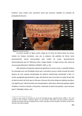 205
fonética11 para revelar uma assimetria social que encontra respaldo no contexto de
produção do discurso.
Figura 3: A questão fonética
A escrita contida na figura acima, longe de se tratar de desvio típico de norma,
retrata um choque normativo, uma vez as palavras são grafadas da forma como
provavelmente seriam pronunciadas pelo criador do cartaz, aparentemente
desconsiderando que há “diferença entre a língua falada e a língua escrita, dois meios de
comunicação diferentes” (NICOLA e INFANTE, 1997, p. 19).
Não obstante tal aparente aspecto de ignorância à norma escrita, a questão fonética
foi articulada com uma finalidade maior que a normativa, já que o efeito oriundo do cartaz
decorre de uma suposta interpretação do binômio certo/errado relacionado à fala e à
escrita, apregoado pela gramática. Logo, vale observar que é com base na noção de que não
se deve escrever da forma que se fala que o discurso do cartaz atinge seu objetivo precípuo.
Isso significa que “não há sentido sem interpretação e, além disso, diante de qualquer objeto
simbólico o homem é levado a interpretar, colocando-se diante da questão: o que isto quer
dizer?” (ORLANDI, 2010, p. 45).
11
Optou-se pela noção de Fonética em vez da de Fonologia porque, segundo Sacconi (2001, p. 22), esta
“estuda os sons da língua”, enquanto aquela, “os sons da fala”. Além disso, não seria possível a alusão a
situações normativas sem que, de alguma forma, fossem utilizados conceitos também normativos, embora este
não seja o foco deste trabalho.
 