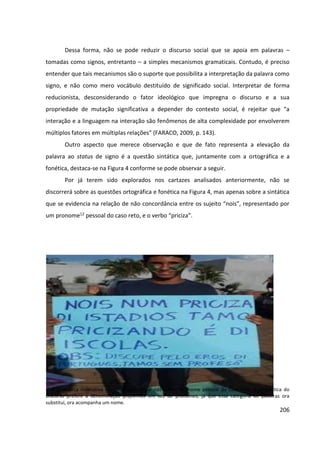 206
Dessa forma, não se pode reduzir o discurso social que se apoia em palavras –
tomadas como signos, entretanto – a simples mecanismos gramaticais. Contudo, é preciso
entender que tais mecanismos são o suporte que possibilita a interpretação da palavra como
signo, e não como mero vocábulo destituído de significado social. Interpretar de forma
reducionista, desconsiderando o fator ideológico que impregna o discurso e a sua
propriedade de mutação significativa a depender do contexto social, é rejeitar que “a
interação e a linguagem na interação são fenômenos de alta complexidade por envolverem
múltiplos fatores em múltiplas relações” (FARACO, 2009, p. 143).
Outro aspecto que merece observação e que de fato representa a elevação da
palavra ao status de signo é a questão sintática que, juntamente com a ortográfica e a
fonética, destaca-se na Figura 4 conforme se pode observar a seguir.
Por já terem sido explorados nos cartazes analisados anteriormente, não se
discorrerá sobre as questões ortográfica e fonética na Figura 4, mas apenas sobre a sintática
que se evidencia na relação de não concordância entre os sujeito “nois”, representado por
um pronome12 pessoal do caso reto, e o verbo “priciza”.
12
A gramática normativa classifica o vocábulo nós como pronome pessoal do caso reto. A Linguística do
Discurso prefere a denominação proformas em vez de pronomes, já que essa categoria de palavras ora
substitui, ora acompanha um nome.
 