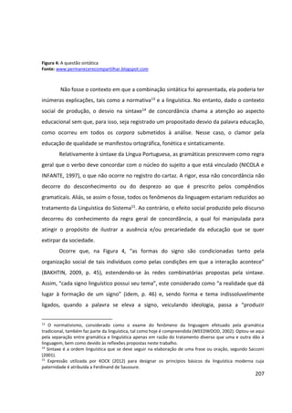 207
Figura 4: A questão sintática
Fonte: www.permanecerecompartilhar.blogspot.com
Não fosse o contexto em que a combinação sintática foi apresentada, ela poderia ter
inúmeras explicações, tais como a normativa13 e a linguística. No entanto, dado o contexto
social de produção, o desvio na sintaxe14 de concordância chama a atenção ao aspecto
educacional sem que, para isso, seja registrado um propositado desvio da palavra educação,
como ocorreu em todos os corpora submetidos à análise. Nesse caso, o clamor pela
educação de qualidade se manifestou ortográfica, fonética e sintaticamente.
Relativamente à sintaxe da Língua Portuguesa, as gramáticas prescrevem como regra
geral que o verbo deve concordar com o núcleo do sujeito a que está vinculado (NICOLA e
INFANTE, 1997), o que não ocorre no registro do cartaz. A rigor, essa não concordância não
decorre do desconhecimento ou do desprezo ao que é prescrito pelos compêndios
gramaticais. Aliás, se assim o fosse, todos os fenômenos da linguagem estariam reduzidos ao
tratamento da Linguística do Sistema15. Ao contrário, o efeito social produzido pelo discurso
decorreu do conhecimento da regra geral de concordância, a qual foi manipulada para
atingir o propósito de ilustrar a ausência e/ou precariedade da educação que se quer
extirpar da sociedade.
Ocorre que, na Figura 4, “as formas do signo são condicionadas tanto pela
organização social de tais indivíduos como pelas condições em que a interação acontece”
(BAKHTIN, 2009, p. 45), estendendo-se às redes combinatórias propostas pela sintaxe.
Assim, “cada signo linguístico possui seu tema”, este considerado como “a realidade que dá
lugar à formação de um signo” (idem, p. 46) e, sendo forma e tema indissoluvelmente
ligados, quando a palavra se eleva a signo, veiculando ideologia, passa a “produzir
13
O normativismo, considerado como o exame do fenômeno da linguagem efetuado pela gramática
tradicional, também faz parte da linguística, tal como hoje é compreendida (WEEDWOOD, 2002). Optou-se aqui
pela separação entre gramática e linguística apenas em razão do tratamento diverso que uma e outra dão à
linguagem, bem como devido às reflexões propostas neste trabalho.
14
Sintaxe é a ordem linguística que se deve seguir na elaboração de uma frase ou oração, segundo Sacconi
(2001).
15
Expressão utilizada por KOCK (2012) para designar os princípios básicos da linguística moderna cuja
paternidade é atribuída a Ferdinand de Saussure.
 