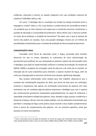 208
evidências, colocando o homem na relação imaginária com suas condições materiais de
existência” (ORLANDI, 2010, p. 46).
Em suma, “a ideologia não é a ocultação mas função da relação necessária entre a
linguagem e mundo” (idem, p. 47), o que desloca o simples desvio de concordância verbal a
um propósito que se inter-relaciona com aquilo que se pretende comunicar socialmente: a
questão da educação e a necessidade de professores. Nesse último caso, o discurso contido
no cartaz dá ao professor a condição de transmissor16 do saber, sem o qual os deslizes de
norma não podem ser sanados, mais uma posição ideológica inscrita em um infinito de
possibilidades interpretativas que o contexto de produção do discurso pode proporcionar.
CONSIDERAÇÕES FINAIS
Entendida como forma de expressão social, a língua, permeada pelo contexto
discursivo em que se insere, abandona os rudimentos de mera exteriorização do
pensamento que justificam seu uso, alcançando um patamar superior de comunicação social
e ideológica, que pode ser experimentado conforme o contexto de produção. Os estudos de
Bakhtin (2009) a propósito da concepção social do discurso e de como ele se constitui na
interação são de suma importância para entender o aspecto mutável da língua, além de
como seu emprego pode se estruturar de forma mais elevada, significando ideologia.
Nos cartazes selecionados como corpora para este trabalho, observou-se que o
contexto das manifestações populares de 2013, que serviu de base para sua confecção,
propiciou e impulsionou não apenas um amontoado comunicativo de palavras sem nexo
contextual, mas um complexo jogo de palavras expressivo e ideológico que, com o suporte
dos conhecimentos gramaticais manipulados propositadamente, foi capaz de evidenciar a
capacidade articulatória múltipla das palavras. Estas, alteadas a signo, passam a evidenciar o
desejo de mudança, não por meio de simples pedidos, mas de elaborados emaranhados que
permitem o emprego da língua como prática social, levando a duas ilações complementares
entre si acerca do comportamento das palavras em um contexto específico, ainda que
pareçam um tanto contraditórias.
16
Como a discussão acerca do papel do professor no ensino da Língua não é pretensão deste trabalho, para
maior aprofundamento sobre o tema, ler Ilari e Basso (2006), Nóvoa (1999), Perini (1985) e Soares (1986).
 