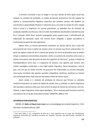 209
A primeira conclusão a que se chega é a de que, devido ao forte apelo social dos
cartazes no contexto de produção, as noções puramente gramaticais não são capazes de
explicar o comportamento linguístico específico das palavras, porque não dispõem de
mecanismos e propriedades flexíveis o suficiente para a incursão no campo da inter-relação
entre o social e o linguístico. As normas gramaticais, se aplicadas fora do contexto de
produção específico do discurso, não se furtam da tendência classificatória e dicotômica que
lhe é inerente. Além disso, quando empregadas como suporte para o entendimento da
elaboração da expressão social, tais normas ficam relegadas a papeis secundários e
insuficientes do ponto de vista explicativo.
Apesar disso, as normas gramaticais sustentam um aporte teórico sem o qual não
seria possível dar início à análise de corpora como os cartazes que foram selecionados. É a
partir da suposta noção de erro e acerto que gravita em torno da gramática que se podem
atingir os objetivos comunicativos propostos. Assim, na ausência de conceitos como esses, a
análise seria quase vazia do ponto de vista da Linguística do Discurso17, graças à relação de
interdependência entre esta e a Linguística do Sistema. Isso significa que restaria uma
análise sociológica combinada a uma frágil análise linguística. Nessa perspectiva, nota-se
que, uma vez que os textos inscritos nas gravuras são relacionados ao assunto educação,
seria quase inevitável não apontar questões ortográficas, fonéticas, sintáticas ou mesmo
uma compilação delas, haja vista que daí parte o efeito do clamor social.
Assim sendo, é o contexto de produção do discurso que fornece os subsídios
analíticos necessários ao exame do objeto de estudo. Sem o contexto, os signos linguísticos
são reduzidos a palavras soltas que mais servem de peças às estruturas normativas. Com ele,
todavia, o signo linguístico, sendo signo ideológico, “vê-se marcado pelo horizonte social de
uma época e de um grupo social determinados” (BAKHTIN, 2009, p. 45).
REFERÊNCIAS BIBLIOGRÁFICAS
BAGNO, M. Nada na língua é por acaso: por uma pedagogia da variação linguística. 1ª ed.
São Paulo: Parábola Editorial, 2007.
17
Para Koch (2012, p. 9), a Linguística do discurso é “uma linguística que se ocupa das manifestações
linguísticas produzidas por indivíduos concretos em situações concretas, sob determinadas condições de
produção”.
 