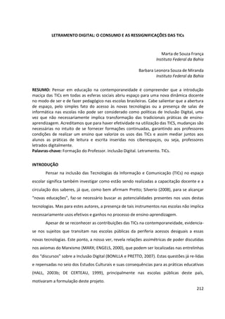 212
LETRAMENTO DIGITAL: O CONSUMO E AS RESSIGNIFICAÇÕES DAS TICs
Marta de Souza França
Instituto Federal da Bahia
Barbara Leonora Souza de Miranda
Instituto Federal da Bahia
RESUMO: Pensar em educação na contemporaneidade é compreender que a introdução
maciça das TICs em todas as esferas sociais abriu espaço para uma nova dinâmica docente
no modo de ser e de fazer pedagógico nas escolas brasileiras. Cabe salientar que a abertura
de espaço, pelo simples fato do acesso às novas tecnologias ou a presença de salas de
informática nas escolas não pode ser considerado como políticas de Inclusão Digital, uma
vez que não necessariamente implica transformação das tradicionais práticas de ensino-
aprendizagem. Acreditamos que para haver efetividade na utilização das TICS, mudanças são
necessárias no intuito de se fornecer formações continuadas, garantindo aos professores
condições de realizar um ensino que valorize os usos das TICs e assim mediar juntos aos
alunos as práticas de leitura e escrita inseridas nos ciberespaços, ou seja, professores
letrados digitalmente.
Palavras-chave: Formação do Professor. Inclusão Digital. Letramento. TICs.
INTRODUÇÃO
Pensar na inclusão das Tecnologias da Informação e Comunicação (TICs) no espaço
escolar significa também investigar como estão sendo realizadas a capacitação docente e a
circulação dos saberes, já que, como bem afirmam Pretto; Silverio (2008), para se alcançar
“novas educações”, faz-se necessário buscar as potencialidades presentes nos usos destas
tecnologias. Mas para estes autores, a presença de tais instrumentos nas escolas não implica
necessariamente usos efetivos e ganhos no processo de ensino-aprendizagem.
Apesar de se reconhecer as contribuições das TICs na contemporaneidade, evidencia-
se nos sujeitos que transitam nas escolas públicas da periferia acessos desiguais a essas
novas tecnologias. Este ponto, a nosso ver, revela relações assimétricas de poder discutidas
nos axiomas do Marxismo (MARX; ENGELS, 2000), que podem ser localizadas nas entrelinhas
dos “discursos” sobre a Inclusão Digital (BONILLA e PRETTO, 2007). Estas questões já re-lidas
e repensadas no seio dos Estudos Culturais e suas consequências para as práticas educativas
(HALL, 2003b; DE CERTEAU, 1999), principalmente nas escolas públicas deste país,
motivaram a formulação deste projeto.
 