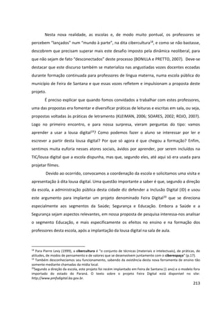 213
Nesta nova realidade, as escolas e, de modo muito pontual, os professores se
percebem “lançados” num “mundo à parte”, na dita cibercultura18, e como se não bastasse,
descobrem que precisam superar mais este desafio imposto pela dinâmica neoliberal, para
que não sejam de fato “desconectados” deste processo (BONILLA e PRETTO, 2007). Deve-se
destacar que este discurso também se materializa nas angustiadas vozes docentes ecoadas
durante formação continuada para professores de língua materna, numa escola pública do
município de Feira de Santana e que essas vozes refletem e impulsionam a proposta deste
projeto.
É preciso explicar que quando fomos convidados a trabalhar com estes professores,
uma das propostas era fomentar e diversificar práticas de leituras e escritas em sala, ou seja,
propostas voltadas às práticas de letramento (KLEIMAN, 2006; SOARES, 2002; ROJO, 2007).
Logo no primeiro encontro, e para nossa surpresa, vieram perguntas do tipo: vamos
aprender a usar a lousa digital19? Como podemos fazer o aluno se interessar por ler e
escrever a partir desta lousa digital? Por que só agora é que chegou a formação? Enfim,
sentimos muita euforia nesses atores sociais, ávidos por aprender, por serem incluídos na
TIC/lousa digital que a escola dispunha, mas que, segundo eles, até aqui só era usada para
projetar filmes.
Devido ao ocorrido, convocamos a coordenação da escola e solicitamos uma visita e
apresentação à dita lousa digital. Uma questão importante a saber é que, segundo a direção
da escola, a administração pública desta cidade diz defender a Inclusão Digital (ID) e usou
este argumento para implantar um projeto denominado Feira Digital20 que se direciona
especialmente aos segmentos da Saúde; Segurança e Educação. Embora a Saúde e a
Segurança sejam aspectos relevantes, em nossa proposta de pesquisa interessa-nos analisar
o segmento Educação, e mais especificamente os efeitos no ensino e na formação dos
professores desta escola, após a implantação da lousa digital na sala de aula.
18
Para Pierre Levy (1999), a cibercultura é “o conjunto de técnicas (materiais e intelectuais), de práticas, de
atitudes, de modos de pensamento e de valores que se desenvolvem juntamente com o ciberespaço” (p.17).
19
Também desconhecíamos seu funcionamento, sabendo da existência desta nova ferramenta de ensino tão
somente mediante chamadas da mídia local.
20
Segundo a direção da escola, este projeto foi recém implantado em Feira de Santana (1 ano) e o modelo fora
importado do estado do Paraná. O texto sobre o projeto Feira Digital está disponível no site:
http://www.pmfsdigital.ba.gov.br.
 