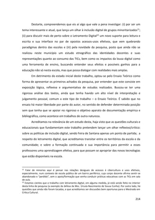 214
Destarte, compreendemos que eis aí algo que vale a pena investigar: (i) por ser um
tema interessante e atual, que lança um olhar à inclusão digital de grupos minoritarizados21;
(ii) para discutir mais de perto sobre o Letramento Digital22 um novo suporte para leitura e
escrita e sua interface no par de opostos acessos-usos efetivos, que vem quebrando
paradigmas dentro das escolas e (iii) pela novidade da pesquisa, posto que ainda não se
realizou neste município um estudo etnográfico das identidades docentes e suas
representações quanto ao consumo das TICs, bem como os impactos da lousa digital como
uma ferramenta de ensino, buscando entender seus efeitos e possíveis ganhos para a
educação não só nesta escola, mas que possa dialogar com realidades mais amplas.
Em detrimento do estado inicial deste trabalho, optou-se pelo Ensaio Teórico como
forma de apresentar os primeiros achados da pesquisa, por entender que este consiste em
exposição lógica, reflexiva e argumentativa de estudos realizados. Buscou-se ter uma
rigorosa análise dos textos, ainda que tenha havido um alto nível de interpretação e
julgamento pessoal, comum a este tipo de trabalho – o Ensaio Teórico. É sabido que no
ensaio há maior liberdade por parte do autor, no sentido de defender determinada posição
sem que tenha que se apoiar no rigoroso e objetivo aparato de documentação empírica e
bibliográfica, como acontece em trabalhos de outra natureza.
Acreditamos na relevância de um estudo desta, haja visto que as questões culturais e
educacionais que fundamentam este trabalho pretendem lançar um olhar reflexivo/crítico:
sobre as políticas de inclusão digital, sendo Feira de Santana apenas um ponto de partida; a
respeito do letramento digital, que acreditamos transitar entre os territórios da escola e da
comunidade; e sobre a formação continuada e sua importância para permitir a esses
professores uma aprendizagem efetiva, para que possam se apropriar das novas tecnologias
que estão disponíveis na escola.
21
Falar de minorias aqui é pensar nas relações desiguais de acessos à cibercultura e usos efetivos,
especialmente, num contexto de escola pública de um bairro periférico, cujo corpo docente afirma sentir-se
abandonado e “perdido”, sem o apoio/formação que venha conduzir práticas educativas com as TICs em sala
de aula.
22
Estamos cientes que o trabalho com letramento digital, em alguma medida, já está sendo feito no interior
desta linha de pesquisa (a exemplo da defesa da Msc. Úrsula Nascimento de Sousa Cunha). Por outro lado, há
questões que ainda não foram tocadas, e que acreditamos ser discussões bem oportunas para o Mestrado em
Crítica Cultural.
 